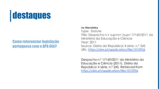 Como referenciar legislação
portuguesa com a APA 6th?
destaques
no Mendeley
Type: Statute
Title: Despacho n.< sup>o< /sup> 17169/2011 do
Ministério da Educação e Ciência
Year: 2011
Source: Diário da República: II série, n.º 245
URL: https://dre.pt/application/file/1010956
Despacho n.º 17169/2011 do Ministério da
Educação e Ciência (2011). Diário da
República: II série, n.º 245. Retrieved from
https://dre.pt/application/file/1010956
 