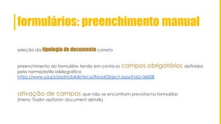 formulários: preenchimento manual
seleção da tipologia de documento correta
preenchimento do formulário tendo em conta os campos obrigatórios definidos
pela norma/estilo bibliográfico
https://www.ua.pt/sbidm/biblioteca/ReadObject.aspx?obj=36608
ativação de campos que não se encontram previstos no formulário
(menu Tools> options> document details)
 