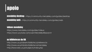 apoio
mendeley desktop - https://community.mendeley.com/guides/desktop
mendeley web - https://community.mendeley.com/guides/web
vídeos mendeley
https://www.mendeley.com/guides/videos
https://www.youtube.com/user/MendeleyResearch
as bibliotecas da UA
http://www.ua.pt/sbidm/biblioteca/referencia
http://www.ua.pt/sbidm/biblioteca/mendeley
http://farol.web.ua.pt/subjects/index.php
 
