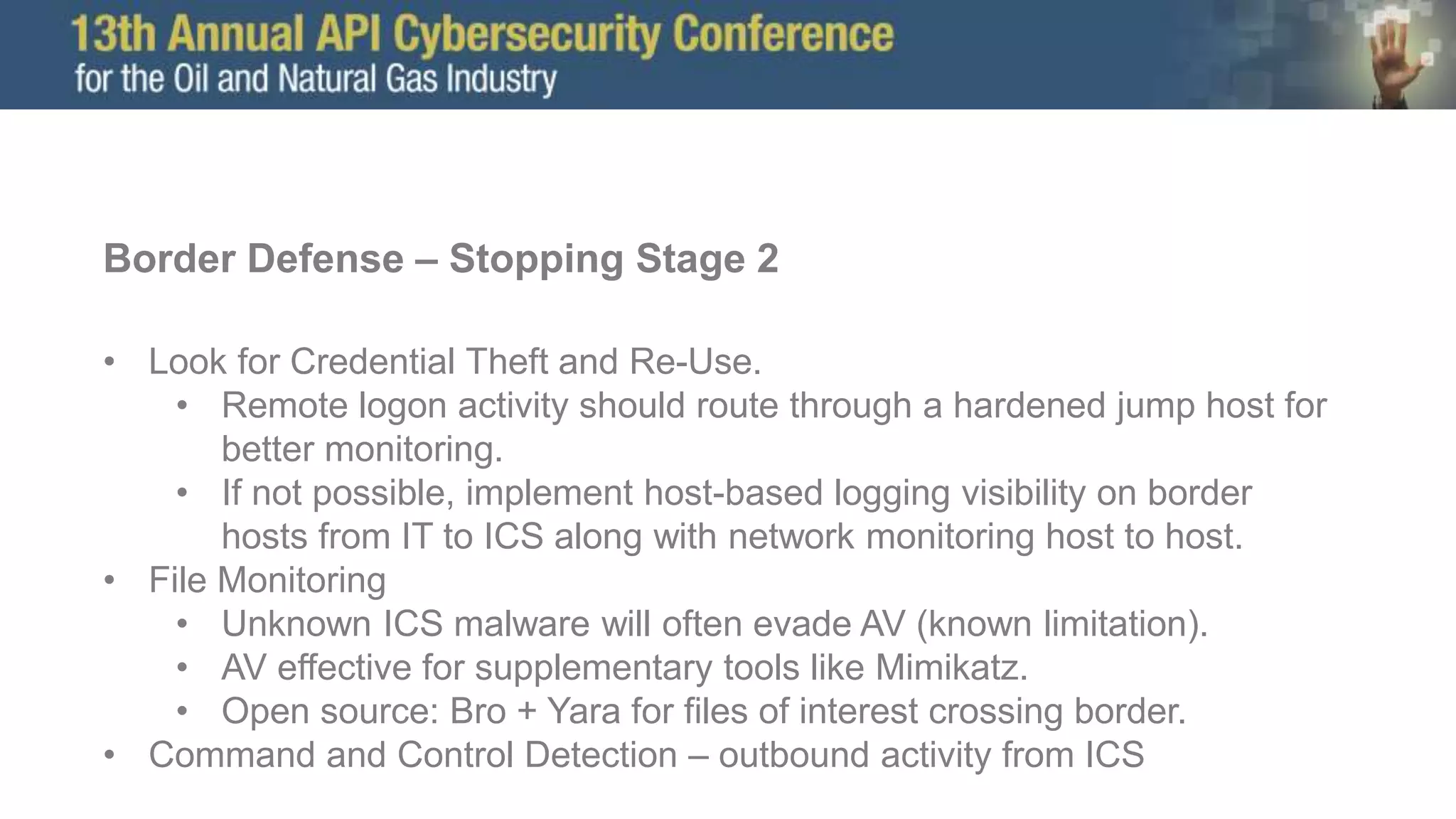 Border Defense – Stopping Stage 2
• Look for Credential Theft and Re-Use.
• Remote logon activity should route through a hardened jump host for
better monitoring.
• If not possible, implement host-based logging visibility on border
hosts from IT to ICS along with network monitoring host to host.
• File Monitoring
• Unknown ICS malware will often evade AV (known limitation).
• AV effective for supplementary tools like Mimikatz.
• Open source: Bro + Yara for files of interest crossing border.
• Command and Control Detection – outbound activity from ICS
 