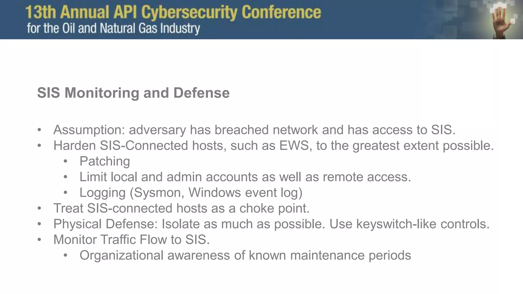 SIS Monitoring and Defense
• Assumption: adversary has breached network and has access to SIS.
• Harden SIS-Connected hosts, such as EWS, to the greatest extent possible.
• Patching
• Limit local and admin accounts as well as remote access.
• Logging (Sysmon, Windows event log)
• Treat SIS-connected hosts as a choke point.
• Physical Defense: Isolate as much as possible. Use keyswitch-like controls.
• Monitor Traffic Flow to SIS.
• Organizational awareness of known maintenance periods
 