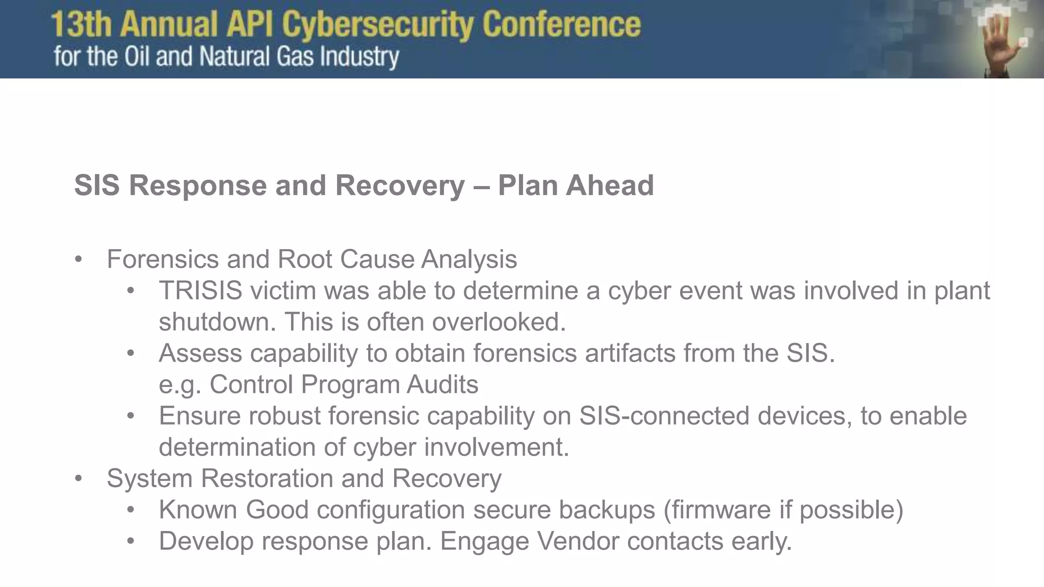 SIS Response and Recovery – Plan Ahead
• Forensics and Root Cause Analysis
• TRISIS victim was able to determine a cyber event was involved in plant
shutdown. This is often overlooked.
• Assess capability to obtain forensics artifacts from the SIS.
e.g. Control Program Audits
• Ensure robust forensic capability on SIS-connected devices, to enable
determination of cyber involvement.
• System Restoration and Recovery
• Known Good configuration secure backups (firmware if possible)
• Develop response plan. Engage Vendor contacts early.
 