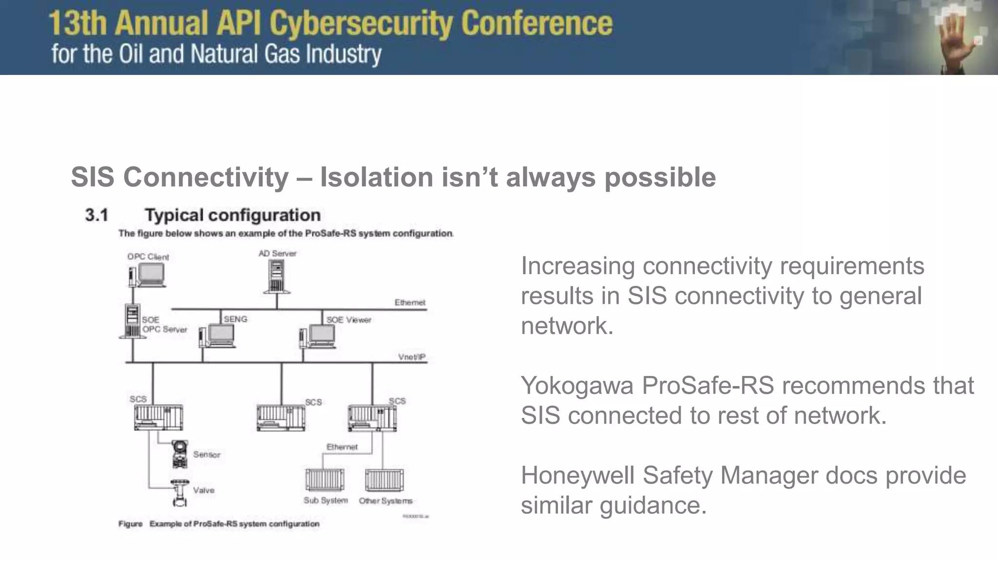 SIS Connectivity – Isolation isn’t always possible
Increasing connectivity requirements
results in SIS connectivity to general
network.
Yokogawa ProSafe-RS recommends that
SIS connected to rest of network.
Honeywell Safety Manager docs provide
similar guidance.
 