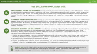 MEDIA & INFLUENCER ANALYSIS: APPLICATION SECURITY
THIS DATA IS IMPORTANT. HERE’S WHY:
TRACKING MEDIA VOLUME AND RESONANCE can help prioritize your media relations strategy in a few different ways. For one,
it might be easy to secure coverage in a publication that writes frequently about a specific topic. Consider this low hanging fruit
resulting in a quick win. Second, you can add more resources to the media publications that have higher resonance with their
readers. The more sharing, engagement and links to the coverage can help you go from measuring just impressions to business
impact.
A QUICK NOTE. While these insights can prove to be valuable, there are additional data points you should consider in
order to maximize your marketing and communications programs - leads & conversions, web traffic, social
engagement, community growth, share of voice, share of coverage and much more.
A DEEP DIVE INTO THE TOPIC ANALYSIS can help you uncover words and language the media uses that you may not have been
aware of. It can inform everything from headlines and bylines, to content published on owned and social media channels. But it
doesn’t stop there. By imitating the media’s usage of language, you instantly become more relevant in the market place (media,
influencers, customers, etc.) and your content will be indexed in Google for the keywords that your audience uses when doing
research in Google.
INFLUENCER MARKETING AND ENGAGEMENT is more than just retweeting and sharing influencer content. It’s more than paying
an influencer to attend an event or write a blog post too. Identifying ”real” influencers and examining their use of social
technology, sharing patterns, media consumption and topical keywords can help drive just about everything you do from a
marketing, communications and content perspective:
• Use the same words they use in bylines, headlines, blog posts, social, web content and yes, press releases (e.g. small nuances
like “Digital Workplace” versus “Digital Workforce” can make a huge difference in relevancy and search engine visibility).
• Pitch the media publications they read/reference the most.
• Engage. Do the basics like following, sharing and retweeting. Also, invest in content partnerships with influencers, target larger
groups of influencers using paid media, or co-collaborate with influencers to create content.
 
