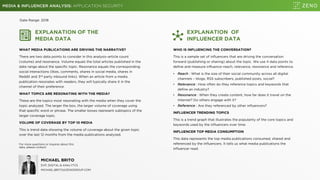 MEDIA & INFLUENCER ANALYSIS: APPLICATION SECURITY
EXPLANATION OF THE
MEDIA DATA
WHAT MEDIA PUBLICATIONS ARE DRIVING THE NARRATIVE?
There are two data points to consider in this analysis–article count
(volume) and resonance. Volume equals the total articles published in the
date range about the specific topic. Resonance equals the corresponding
social interactions (likes, comments, shares in social media, shares in
Reddit and 3rd party inbound links). When an article from a media
publication resonates with readers, they will typically share it in the
channel of their preference.
WHAT TOPICS ARE RESONATING WITH THE MEDIA?
These are the topics most resonating with the media when they cover the
topic analyzed. The larger the box, the larger volume of coverage using
that specific word or phrase. The smaller boxes represent subtopics of the
larger coverage topic.
VOLUME OF COVERAGE BY TOP 10 MEDIA
This is trend data showing the volume of coverage about the given topic
over the last 12 months from the media publications analyzed.
EXPLANATION OF
INFLUENCER DATA
WHO IS INFLUENCING THE CONVERSATION?
This is a sample set of influencers that are driving the conversation
forward (publishing or sharing) about the topic. We use 4 data points to
define and measure influence–reach, relevance, resonance and reference.
• Reach : What is the size of their social community across all digital
channels – blogs, RSS subscribers, published posts, social?
• Relevance : How often do they reference topics and keywords that
define an industry?
• Resonance : When they create content, how far does it travel on the
Internet? Do others engage with it?
• Reference : Are they referenced by other influencers?
INFLUENCER TRENDING TOPICS
This is a trend graph that illustrates the popularity of the core topics and
keywords used by the influencers over time.
INFLUENCER TOP MEDIA CONSUMPTION
This data represents the top media publications consumed, shared and
referenced by the influencers. It tells us what media publications the
influencer read.
Date Range: 2018
For more questions or inquires about this
data, please contact:
MICHAEL BRITO
EVP, DIGITAL & ANALYTCS
MICHAEL.BRITO@ZENOGROUP.COM
 