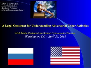 1
Ethan S. Burger, Esq.
Legal Consultant &
& Adjunct Professor
ethansb@post.harvard.edu
A Legal Construct for Understanding Adversarial Cyber Activities
ABA Public Contracts Law Section Cybersecurity Division
Washington, DC – April 26, 2018
 