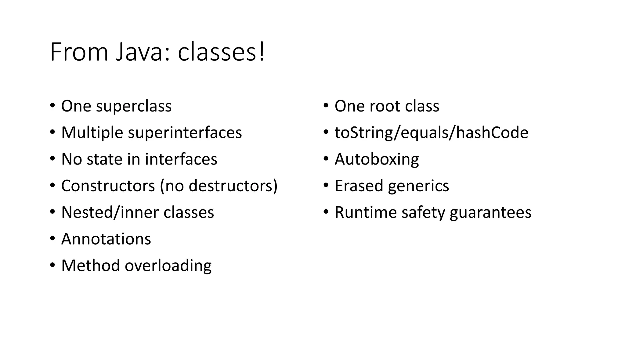From Java: classes!
• One superclass
• Multiple superinterfaces
• No state in interfaces
• Constructors (no destructors)
• Nested/inner classes
• Annotations
• Method overloading
• One root class
• toString/equals/hashCode
• Autoboxing
• Erased generics
• Runtime safety guarantees
 