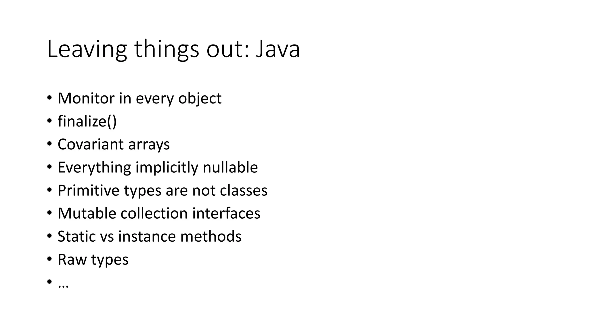 Leaving things out: Java
• Monitor in every object
• finalize()
• Covariant arrays
• Everything implicitly nullable
• Primitive types are not classes
• Mutable collection interfaces
• Static vs instance methods
• Raw types
• …
 