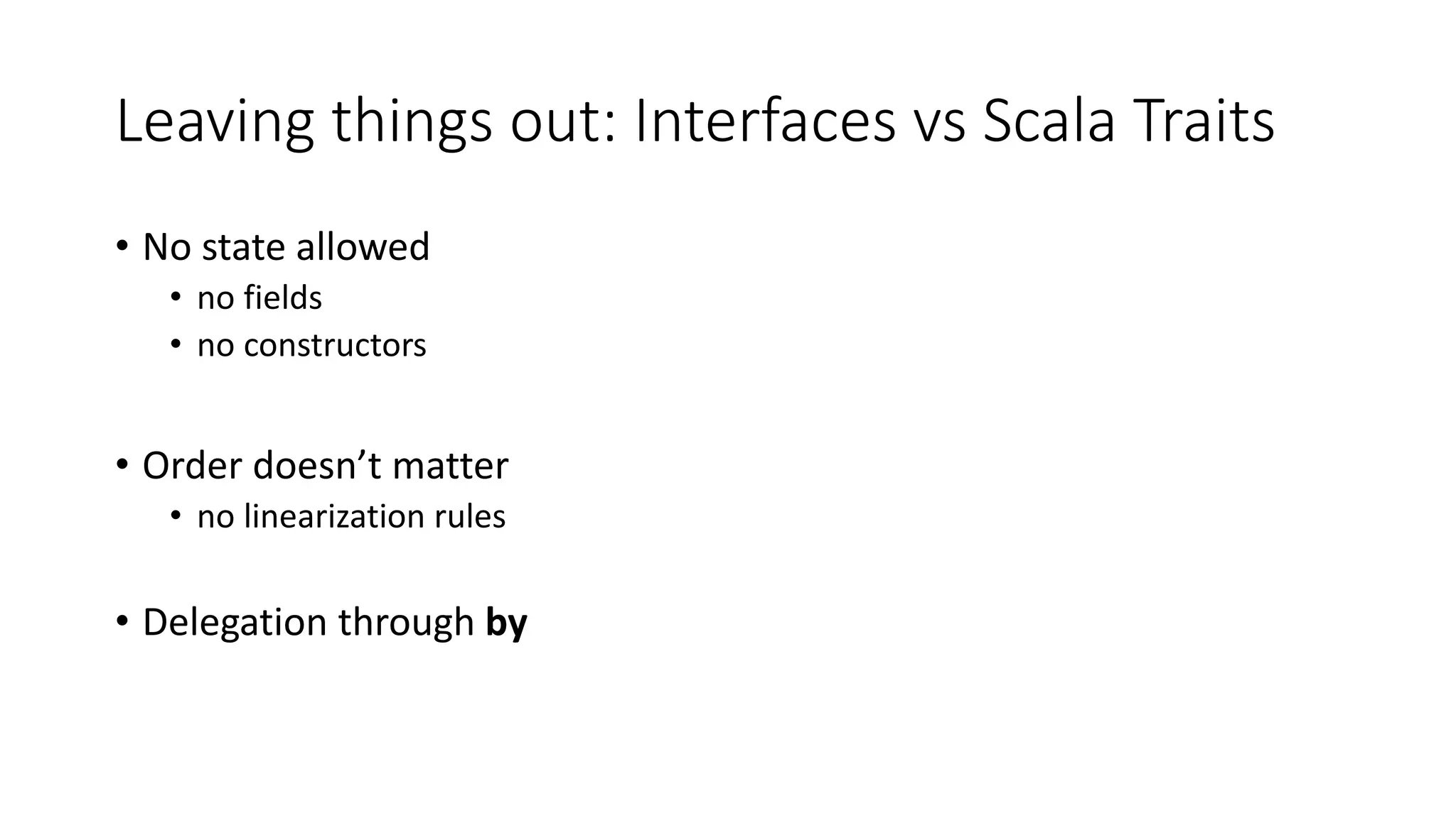 Leaving things out: Interfaces vs Scala Traits
• No state allowed
• no fields
• no constructors
• Order doesn’t matter
• no linearization rules
• Delegation through by
 