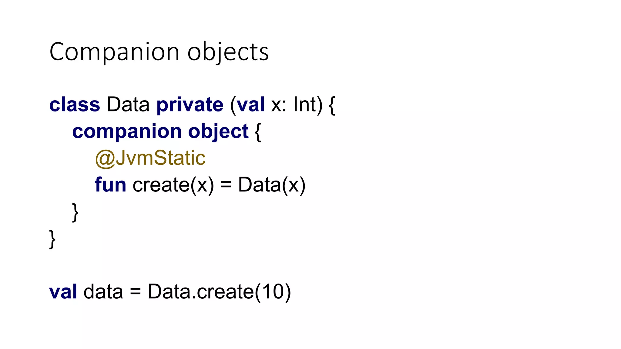 Companion objects
class Data private (val x: Int) {
companion object {
@JvmStatic
fun create(x) = Data(x)
}
}
val data = Data.create(10)
 