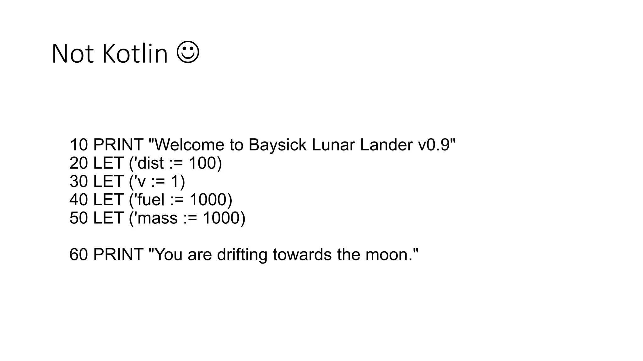 Not Kotlin 
10 PRINT "Welcome to Baysick Lunar Lander v0.9"
20 LET ('dist := 100)
30 LET ('v := 1)
40 LET ('fuel := 1000)
50 LET ('mass := 1000)
60 PRINT "You are drifting towards the moon."
 