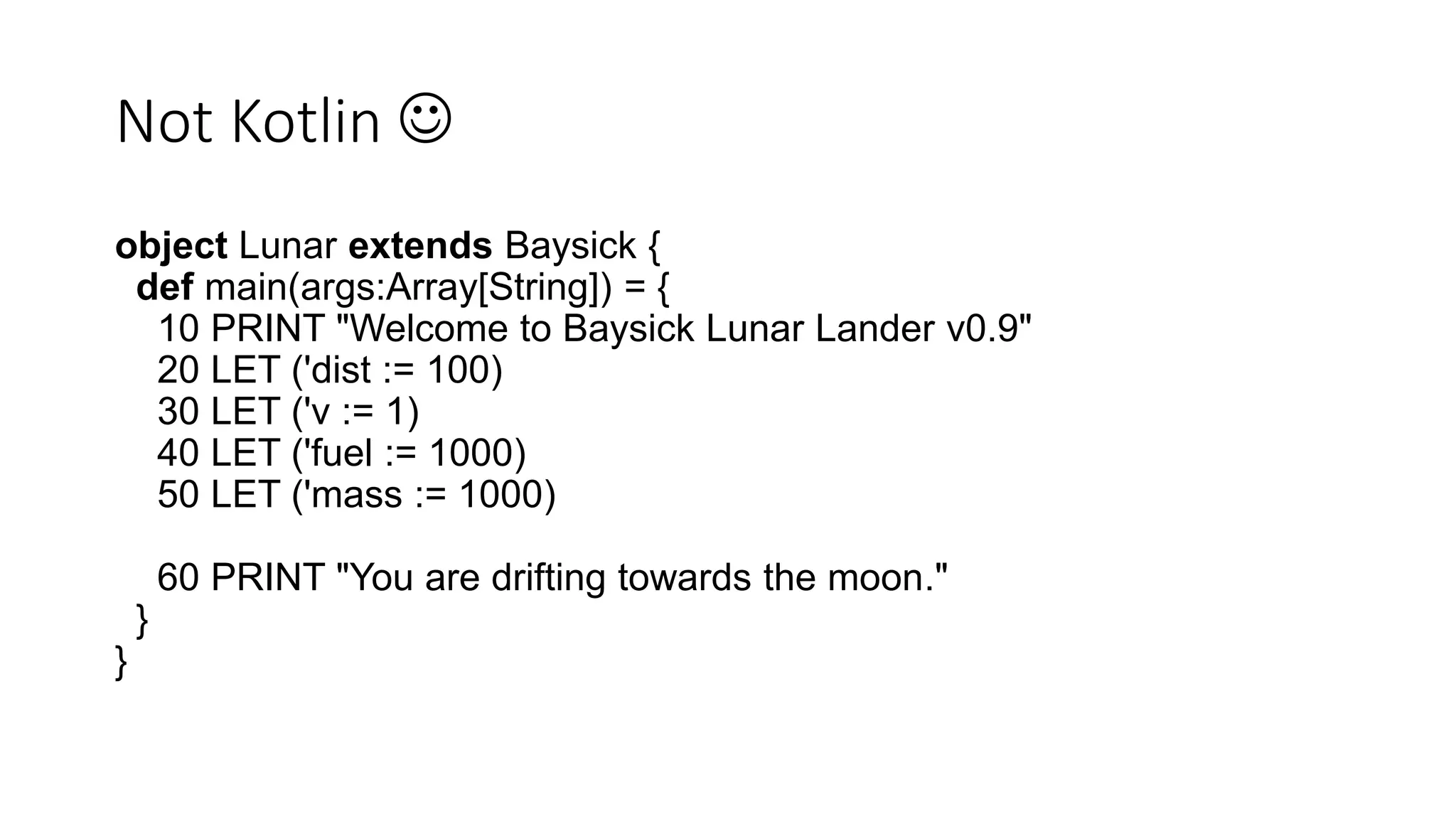Not Kotlin 
object Lunar extends Baysick {
def main(args:Array[String]) = {
10 PRINT "Welcome to Baysick Lunar Lander v0.9"
20 LET ('dist := 100)
30 LET ('v := 1)
40 LET ('fuel := 1000)
50 LET ('mass := 1000)
60 PRINT "You are drifting towards the moon."
}
}
 