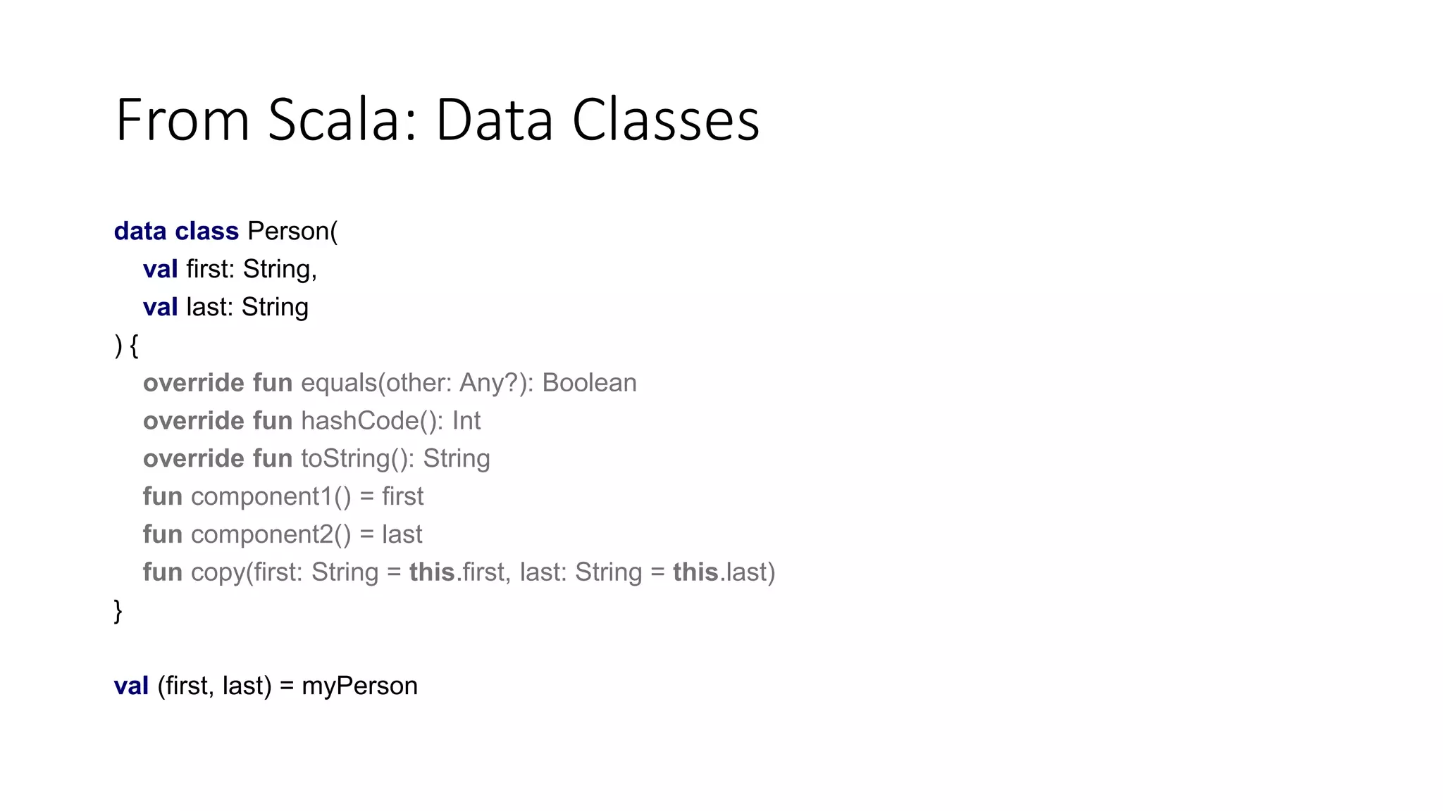 From Scala: Data Classes
data class Person(
val first: String,
val last: String
) {
override fun equals(other: Any?): Boolean
override fun hashCode(): Int
override fun toString(): String
fun component1() = first
fun component2() = last
fun copy(first: String = this.first, last: String = this.last)
}
val (first, last) = myPerson
 