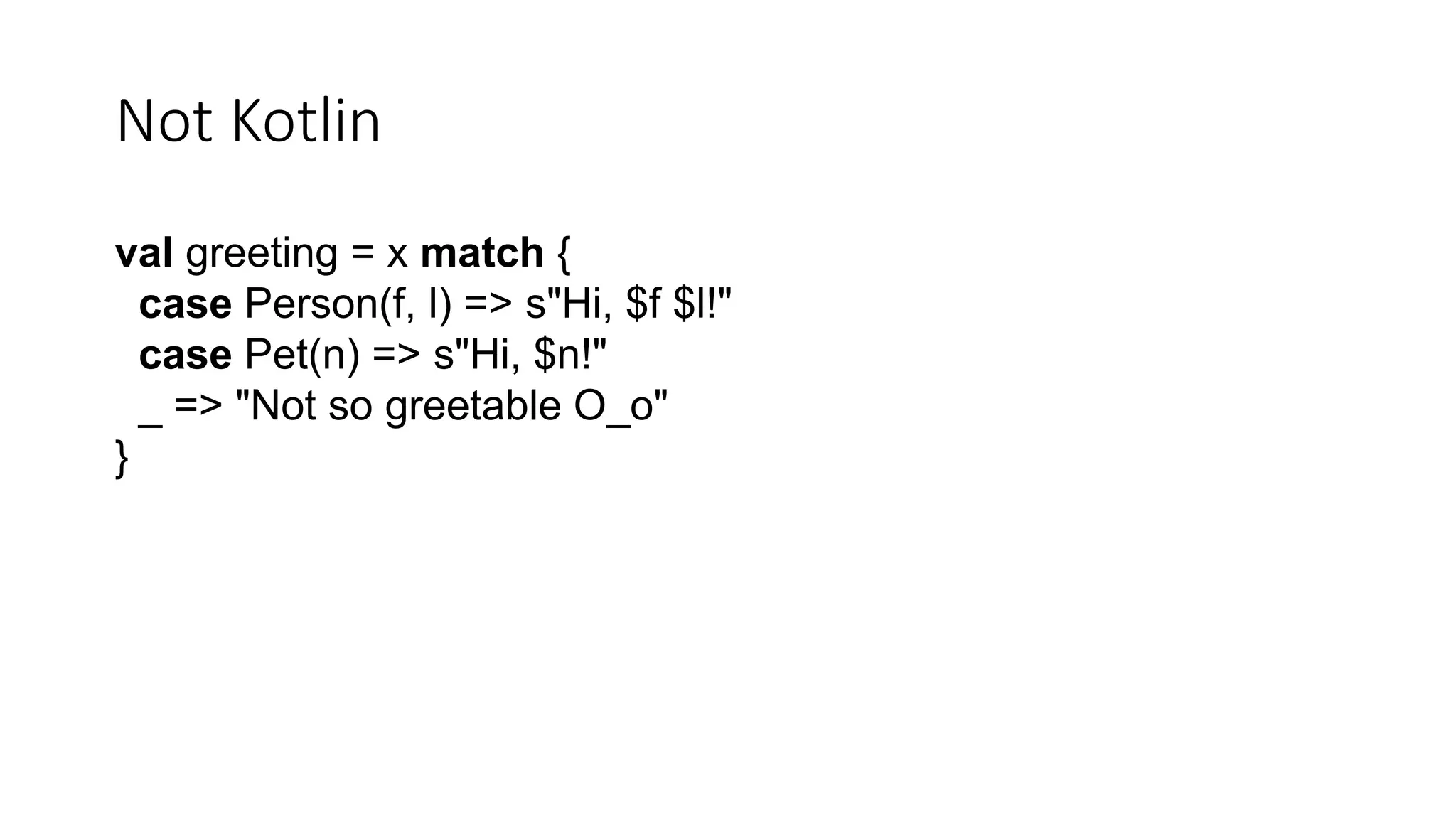 Not Kotlin
val greeting = x match {
case Person(f, l) => s"Hi, $f $l!"
case Pet(n) => s"Hi, $n!"
_ => "Not so greetable O_o"
}
 