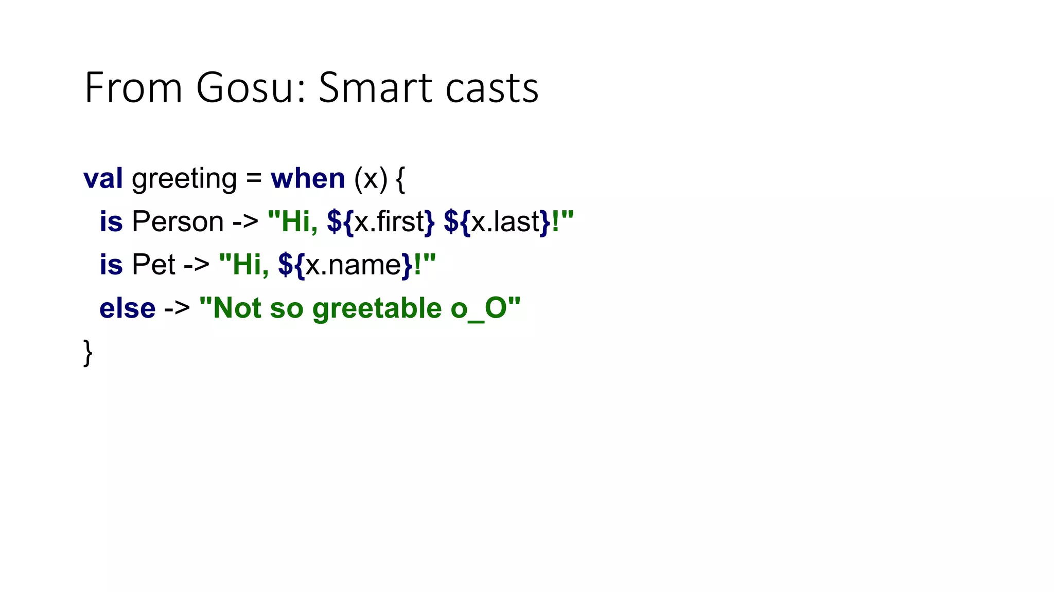 From Gosu: Smart casts
val greeting = when (x) {
is Person -> "Hi, ${x.first} ${x.last}!"
is Pet -> "Hi, ${x.name}!"
else -> "Not so greetable o_O"
}
 