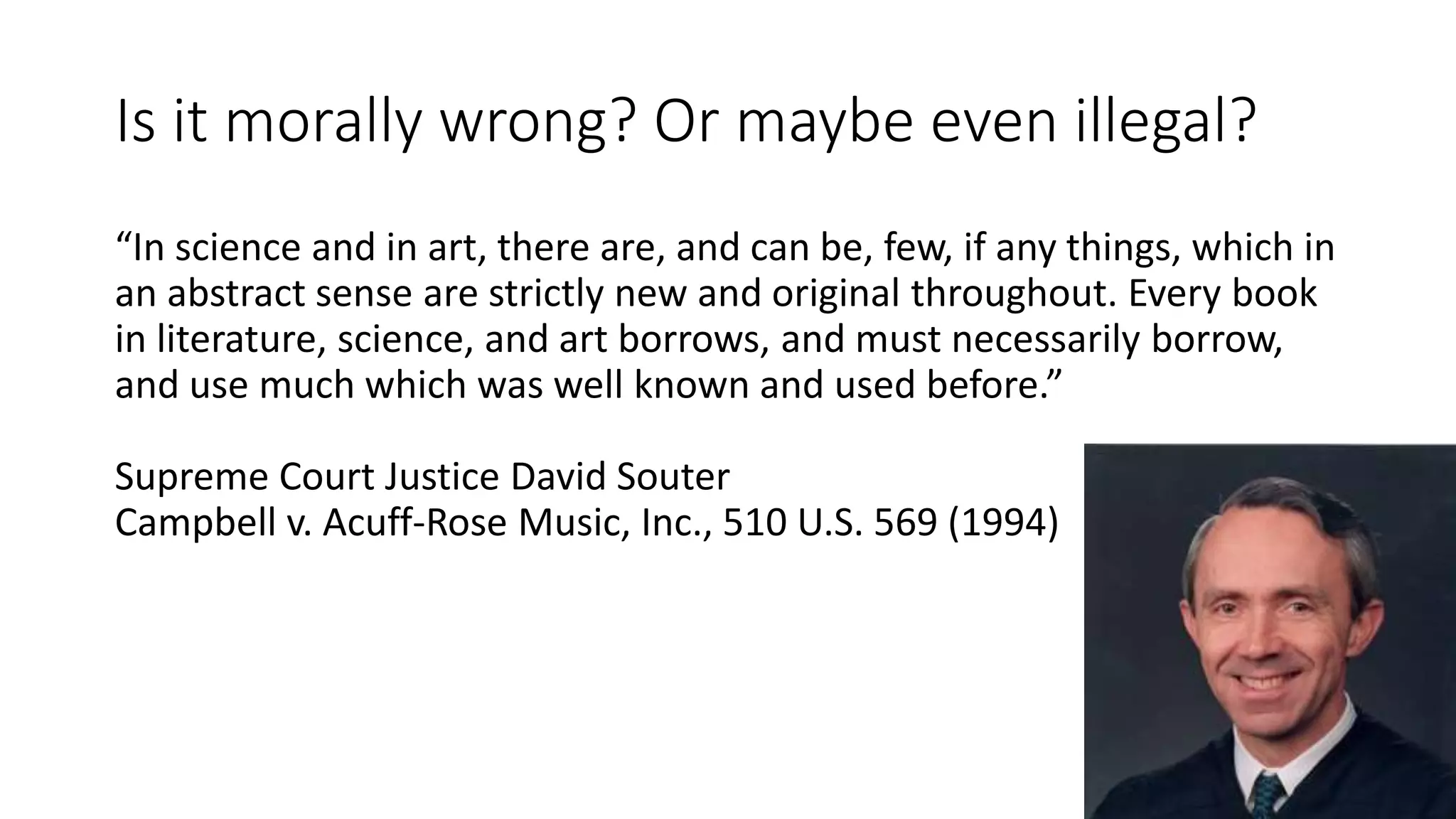 Is it morally wrong? Or maybe even illegal?
“In science and in art, there are, and can be, few, if any things, which in
an abstract sense are strictly new and original throughout. Every book
in literature, science, and art borrows, and must necessarily borrow,
and use much which was well known and used before.”
Supreme Court Justice David Souter
Campbell v. Acuff-Rose Music, Inc., 510 U.S. 569 (1994)
 