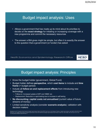 02/05/2018
11
Health Economics and Epidemiology Research Office
Wits Health Consortium
University of the Witwatersrand
HE RO
2
Budget impact analysis: Uses
• Allows a government that has made up its mind about its priorities to
decide on the exact strategy for initiating or increasing coverage with a
new programme and commit the necessary resources
• The answer a BIA gives might be simple, but often it is exactly the answer
to the question that a government (or funder) has asked
Budget impact analysis: Principles
• Know the budget holder (government, Global Fund)
• Budget holder defines perspective, which cost items to include and time
frame (= budget period)
• Include all follow-on and replacement effects from introducing new
technology
– Follow-on: Increased uptake of ART and VMMC etc
– Replacement: Reduction in rapid testing due to increase in self testing
• No discounting; capital costs not annualised (current value of future
streams of money)
• Limited sensitivity analysis (consider scenario analysis); validation with
decision makers
Mauskopf JA et alT: Principles of Good Practice for Budget Impact Analysis: Report of the ISPOR Task Force on Good Research Practices - Budget Impact Analysis. Value Health 10(5):336-347 (2007)
Sullivan SD, et al: Budget impact analysis-principles of good practice: report of the ISPOR 2012 Budget Impact Analysis Good Practice II Task Force. Value Health. 2014 Jan-Feb;17(1):5-14. doi:
10.1016/j.jval.2013.08.2291. Epub 2013 Dec 13.
 