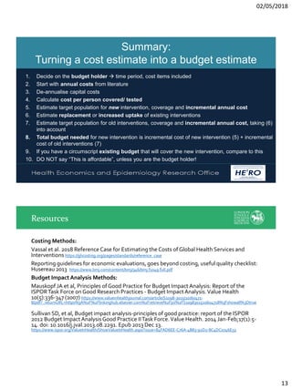 02/05/2018
13
Health Economics and Epidemiology Research Office
Wits Health Consortium
University of the Witwatersrand
HE RO
2
Summary:
Turning a cost estimate into a budget estimate
1. Decide on the budget holder → time period, cost items included
2. Start with annual costs from literature
3. De-annualise capital costs
4. Calculate cost per person covered/ tested
5. Estimate target population for new intervention, coverage and incremental annual cost
6. Estimate replacement or increased uptake of existing interventions
7. Estimate target population for old interventions, coverage and incremental annual cost, taking (6)
into account
8. Total budget needed for new intervention is incremental cost of new intervention (5) + incremental
cost of old interventions (7)
9. If you have a circumscript existing budget that will cover the new intervention, compare to this
10. DO NOT say “This is affordable”, unless you are the budget holder!
Costing Methods:
Vassal et al. 2018 Reference Case for Estimating the Costs ofGlobal Health Services and
Interventions https://ghcosting.org/pages/standards/reference_case
Reporting guidelines for economic evaluations, goes beyond costing, useful quality checklist:
Husereau 2013 https://www.bmj.com/content/bmj/346/bmj.f1049.full.pdf
Budget Impact Analysis Methods:
Mauskopf JA et al, Principles ofGood Practice for Budget ImpactAnalysis: Report of the
ISPORTask Force on Good Research Practices - Budget ImpactAnalysis.Value Health
10(5):336-347 (2007) https://www.valueinhealthjournal.com/article/S1098-3015(10)60471-
8/pdf?_returnURL=https%3A%2F%2Flinkinghub.elsevier.com%2Fretrieve%2Fpii%2FS1098301510604718%3Fshowall%3Dtrue
Sullivan SD, et al, Budget impact analysis-principles of good practice: report of the ISPOR
2012 Budget ImpactAnalysisGood Practice IITask Force.Value Health. 2014 Jan-Feb;17(1):5-
14. doi: 10.1016/j.jval.2013.08.2291. Epub 2013 Dec 13.
https://www.ispor.org/ValueInHealth/ShowValueInHealth.aspx?issue=84FAD6EE-C76A-4B83-92D2-8C4DC0746E55
Resources
 