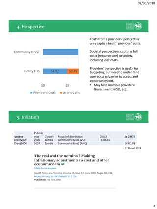 02/05/2018
7
4. Perspective
$4.92 $2.45
$0 $5 $10
Facility HTS
Community HIVST
Provider's Costs User's Costs
Costs from a providers’ perspective
only capture health providers’ costs.
Societal perspectives captures full
costs (resource use) to society,
including user costs.
Providers’ perspective is useful for
budgeting, but need to understand
user costs as barrier to access and
opportunity cost.
• May have multiple providers:
Government; NGO, etc..
5. Inflation
Author
Publish
year Country Model of distribution 2002$ In 2017$
Chee(2006) 2006 Zambia Community Based (VCT) $358.16
Chee(2006) 2007 Zambia Community Based (ANC) $ 573.91
N. Ahmed 2018
 