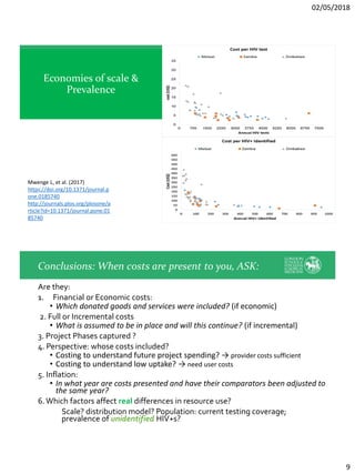 02/05/2018
9
Economies of scale &
Prevalence
Mwenge L, et al. (2017)
https://doi.org/10.1371/journal.p
one.0185740
http://journals.plos.org/plosone/a
rticle?id=10.1371/journal.pone.01
85740
Are they:
1. Financial or Economic costs:
• Which donated goods and services were included? (if economic)
2. Full or Incremental costs
• What is assumed to be in place and will this continue? (if incremental)
3. Project Phases captured ?
4. Perspective: whose costs included?
• Costing to understand future project spending? → provider costs sufficient
• Costing to understand low uptake? → need user costs
5. Inflation:
• In what year are costs presented and have their comparators been adjusted to
the same year?
6.Which factors affect real differences in resource use?
Scale? distribution model? Population: current testing coverage;
prevalence of unidentified HIV+s?
Conclusions: When costs are present to you, ASK:
 