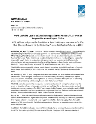 NEWS RELEASE
FOR IMMEDIATE RELEASE
CONTACT
communications@worlddiamondcouncil.org
+1-760-525-9393
World Diamond Council to Attend and Speak at the Annual OECD Forum on
Responsible Mineral Supply Chains
WDC to Share Insights as the First Mineral Based Industry to Introduce a Certified
Due Diligence Process via the Kimberley Process Certification Scheme in 2003
NEW YORK, NY, April 17, 2018— More than a dozen members of the World Diamond Council (WDC) will
attend the Organization for Economic Co-operation and Development (OECD) Forum on Responsible
Mineral Supply Chains this week, and two members will serve as panelists in a discussion about the
future of diamonds. As the first mineral based industry to introduce its own due diligence process for
responsible supply chains (in conjunction with governments and under the United Nations), the
diamond sector is in a unique position to offer insight and guidance, based on the success of its own
Kimberley Process Certification Scheme (KPCS), which has been in place since 2003.
The 2018 Forum on responsible mineral supply chains is being held at the OECD Conference Centre in
Paris, France from April 17-20, 2018. This is the first year that the WDC will speak at this important
event.
On Wednesday, April 18 WDC Acting President Stephane Fischler, and WDC member and Vice President
of Corporate Affairs for Signet Jewelers David Bouffard, will be participating with others in a panel
discussion entitled “Diamonds – Looking Ahead”. In addition, members of the WDC will be attending
private bilateral meetings with industry leaders from the European Union.
The OECD promotes policies that improve the economic and social well-being of people around the
world by providing a forum in which governments can work together to share experiences and seek
solutions to common problems. The 2018 Forum is expected to focus on, among other things, the OECD
due diligence guidelines and how companies can incorporate them into their own business practices to
ensure a responsible supply chain for a wide range of mineral resources.
For the last 15 years the diamond industry has adhered to strict guidelines, as a means of eliminating
conflict diamonds from the legitimate supply chain. The Kimberley Process (KP) is a binding agreement
that imposes extensive requirements on every participant of the diamond supply chain. The visible
evidence of this commitment is that it both safeguards the shipment of rough diamonds and certifies
them as conflict-free.
In addition, the WDC introduced a System of Warranties (SoW) to comply with, support and strengthen
the KPCS. During the latest WDC Annual General Meeting in October 2017, it was reviewed and
 
