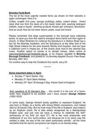 - 8 -
Bromley Food Bank
The list of the most urgently needed items (as shown on their website) is
again unchanged. Here it is:
Coffee; longlife fruit juice; sponge puddings; jellies; instant whips; tinned
meat (that can form the basis of a hot meal); toilet rolls; washing detergent
(tablets, soap or liquid); washing up liquid; shower gel; shampoo; deodorant;
And as usual, they do not need: beans, pasta, soup and cereal.
Please remember that large supermarkets in the borough have collecting
boxes, to save you from the need to transport items home and then again to
church. In West Wickham for instance the Sainsbury’s in Station Road has a
box for the Bromley foodbank, and the Sainsbury’s at the other end of the
High Street collects for the area towards Shirley and Croydon. And we have
a collection point in Hayes too, at the charity shop next to the chemist Day
Lewis. Another option of course is to donate money, either online at
www.bromleyborough.foodbank.org.uk, or by cheque, payable to Bromley
Borough Foodbank, and posted to ‘c/o Bromley Baptist Church, Park Road,
Bromley, BR1 3HJ’.
For another way to help the Foodbank this month, see p10.
********
Some important dates in April:
 Sunday 1st
April: Easter Day
 Monday 2nd
April: Bank Holiday
 Monday 23rd
April: St George’s Day, Patron Saint of England
And, speaking of St George’s Day…. this month it is the turn of a hymn-
writer from England to be profiled, and I have chosen George Herbert
(1593-1633).
In some ways, George Herbert barely qualifies to represent England. He
was born in Wales, to a family with strong Welsh connections, and indeed
died on St David’s Day. But he lived most of his life in England, and ended it
as an Anglican priest. He is also widely recognised as a distinguished
English poet, and just now we have a chance to celebrate the 425th
anniversary of his birth (on April 3rd
). He is the most aristocratic and
intellectual of our four hymn-writers, and because he is by some way the
earliest in date, his way of life can seem particularly remote - all the more
wonderful that his hymns and poems can inspire us so directly today.
 