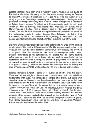 - 9 -
George Herbert was born into a wealthy family, related to the Earls of
Pembroke. His father died early on, but there was enough money for George
to attend Westminster School and then (aged 16 as was the custom of the
time) to go on to Cambridge University. At 19 he completed his degree, and
published his first poems (they were in Latin, written in response to the death
of Prince Henry, James I’s eldest son). His academic work, in Latin and
Greek as well as Divinity, was clearly well regarded: he stayed on at
Cambridge as a Fellow, then a Reader, and in 1620 was elected Public
Orator. This would have involved making ceremonial speeches on behalf of
the University, again in Latin. George then followed his father into
Parliament, as MP for his birthplace, Montgomery, in 1624 and 1625. His
poetry was also beginning to attract attention, including that of the king.
But now, with so many prestigious options before him, he was drawn back to
an old idea of his, and a different sort of life. He was ordained a deacon in
1626, and in 1630 became Rector of Bemerton, near Salisbury. He only had
three years there, but seems to have been an exemplary parish priest;
besides ministering to his parishioners, he (along with his newly-married
wife) gave a home to three orphaned nieces, and he contributed to the
restoration of the church building. He preached, played the lute, composed
or revised his poems, and wrote a prose guide to the role of a priest in a
rural parish (advising that sermons should last no longer than an hour!). He
died of “consumption” (TB) while still under 40, and is buried at Bemerton.
George Herbert’s English poems were published shortly after his death.
They are all on religious themes, and mostly deal with his individual
relationship with God. His language is simple and direct, but deals with
complex ideas, so his poetry can have immediate resonance for us, but may
also encourage us to think more deeply. We probably know “Let all the world
in every corner sing” best of his hymns, but have a look at some others -
“Come, my Way, my Truth, my Life”, for instance, (352 in Rejoice and Sing)
manages to set out 12 images of Jesus, all of them inviting further thought,
within three short verses. John and Charles Wesley realised the musical
potential of his poems, and adapted several for the Methodist hymnal. And
outside church services, his work has attracted composers down the years,
from Henry Purcell and John Blow in his own time, to Vaughan Williams,
Britten and still more recently Judith Weir.
*********
Notices of forthcoming events appear on the next page:
 