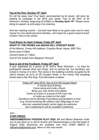 - 10 -
Top of the Pew: Sunday 15th
April
It’s not far away now! Your team, accompanied by its scorer, will soon be
starting its campaign in the 2018 quiz series “Top of the Pew” at St
Anthony’s, Anerley, beginning at 8.00pm on Sunday April 15th
. Please come
along to support us and enjoy a fun evening.
And two clashing events – but both look likely to be good value and to raise
money for very deserving local charities. Let’s hope for a good crowd at each
of them. Here is the choice:
Fund Raiser for Nash College: Friday 20th
April
NIGHT AT THE PROMS with BIGGIN HILL CONCERT BAND
At the Warren, Coney Hill (address: Croydon Road, Hayes, BR2 7AL)
Doors open 6.30pm
Concert starts at 7.45pm
Cost £7.50; tickets from Margaret Tannock.
Quiz in aid of the Foodbank: Friday 20th
April
A quiz organised by a group at St John’s West Wickham – no food for
participants (except what you bring), and no joining fee, but donations are
invited in money or in kind. The venue is the building currently occupied by St
John’s (known as SJ’s) at 58 Croydon Road, in the Coney Hall shopping
centre next to the Tile shop. Full information is below:
Friday 20th
April 2018: 7pm at SJs 58 Croydon Road
A charity Quiz Evening.
Come along and invite a friend.
Bring your own drinks and nibbles.
Come as a team in a group of 4/5 if you can,
or make up a team on the night.
Donations are for Bromley Food Bank and donations in kind
(e.g. tinned food/long-life milk/loo rolls/ 500g bags of rice/
also any unwanted plastic carrier bags) are welcome
but a collecting tin will be available if preferred.
and….
STOP PRESS:
OBERAMMERGAU PASSION PLAY 2020: Bill and Marion Bowman invite
you to join them on a visit to Austria and Oberammergau in the first week of
August 2020. Brochures are available now from 07905 499815 or
wfbowman@hotmail.com. More on this next month.
 