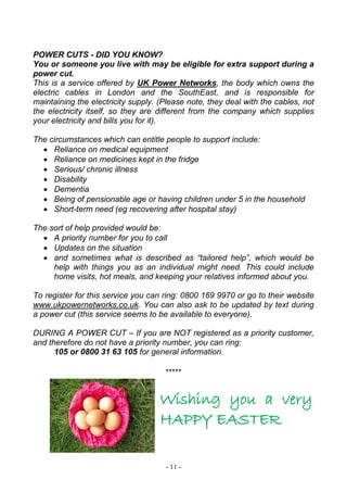 - 11 -
POWER CUTS - DID YOU KNOW?
You or someone you live with may be eligible for extra support during a
power cut.
This is a service offered by UK Power Networks, the body which owns the
electric cables in London and the SouthEast, and is responsible for
maintaining the electricity supply. (Please note, they deal with the cables, not
the electricity itself, so they are different from the company which supplies
your electricity and bills you for it).
The circumstances which can entitle people to support include:
 Reliance on medical equipment
 Reliance on medicines kept in the fridge
 Serious/ chronic illness
 Disability
 Dementia
 Being of pensionable age or having children under 5 in the household
 Short-term need (eg recovering after hospital stay)
The sort of help provided would be:
 A priority number for you to call
 Updates on the situation
 and sometimes what is described as “tailored help”, which would be
help with things you as an individual might need. This could include
home visits, hot meals, and keeping your relatives informed about you.
To register for this service you can ring: 0800 169 9970 or go to their website
www.ukpowernetworks.co.uk. You can also ask to be updated by text during
a power cut (this service seems to be available to everyone).
DURING A POWER CUT – If you are NOT registered as a priority customer,
and therefore do not have a priority number, you can ring:
105 or 0800 31 63 105 for general information.
*****
Wishing you a very
HAPPY EASTER
 