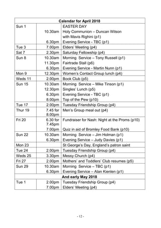 - 12 -
Calendar for April 2018
Sun 1
10.30am
6.30pm
EASTER DAY
Holy Communion – Duncan Wilson
with Mavis Righini (p1)
Evening Service - TBC (p1)
Tue 3 7.00pm Elders’ Meeting (p4)
Sat 7 2.30pm Saturday Fellowship (p4)
Sun 8 10.30am
11.30pm
6.30pm
Morning Service – Tony Russell (p1)
Fairtrade Stall (p6)
Evening Service - Martin Nunn (p1)
Mon 9 12.30pm Women’s Contact Group lunch (p4)
Weds 11 2.00pm Book Club (p5)
Sun 15 10.30am
12.30pm
6.30pm
8.00pm
Morning Service – Mike Tinson (p1)
Singles’ Lunch (p5)
Evening Service - TBC (p1)
Top of the Pew (p10)
Tue 17 2.00pm Tuesday Friendship Group (p4)
Thur 19 7.45 for
8.00pm
Men’s Group meal out (p4)
Fri 20 6.30 for
7.45pm
7.00pm
Fundraiser for Nash: Night at the Proms (p10)
Quiz in aid of Bromley Food Bank (p10)
Sun 22 10.30am
6.30pm
Morning Service – Jim Holman (p1)
Evening Service – Judy Davies (p1)
Mon 23 St George’s Day, England’s patron saint
Tue 24 2.00pm Tuesday Friendship Group (p4)
Weds 25 3.30pm Messy Church (p4)
Fri 27 2.00pm Mothers’ and Toddlers’ Club resumes (p5)
Sun 29 10.30am
6.30pm
Morning Service – TBC (p1)
Evening Service – Alan Kienlen (p1)
And early May 2018
Tue 1 2.00pm
7.00pm
Tuesday Friendship Group (p4)
Elders’ Meeting (p4)
 