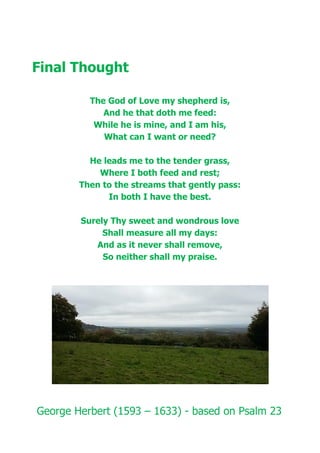 Final Thought
The God of Love my shepherd is,
And he that doth me feed:
While he is mine, and I am his,
What can I want or need?
He leads me to the tender grass,
Where I both feed and rest;
Then to the streams that gently pass:
In both I have the best.
Surely Thy sweet and wondrous love
Shall measure all my days:
And as it never shall remove,
So neither shall my praise.
George Herbert (1593 – 1633) - based on Psalm 23
 