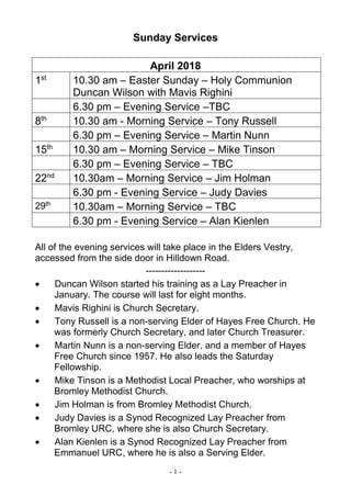 - 1 -
Sunday Services
April 2018
1st
10.30 am – Easter Sunday – Holy Communion
Duncan Wilson with Mavis Righini
6.30 pm – Evening Service –TBC
8th
10.30 am - Morning Service – Tony Russell
6.30 pm – Evening Service – Martin Nunn
15th
10.30 am – Morning Service – Mike Tinson
6.30 pm – Evening Service – TBC
22nd
10.30am – Morning Service – Jim Holman
6.30 pm - Evening Service – Judy Davies
29th
10.30am – Morning Service – TBC
6.30 pm - Evening Service – Alan Kienlen
All of the evening services will take place in the Elders Vestry,
accessed from the side door in Hilldown Road.
-------------------
 Duncan Wilson started his training as a Lay Preacher in
January. The course will last for eight months.
 Mavis Righini is Church Secretary.
 Tony Russell is a non-serving Elder of Hayes Free Church. He
was formerly Church Secretary, and later Church Treasurer.
 Martin Nunn is a non-serving Elder, and a member of Hayes
Free Church since 1957. He also leads the Saturday
Fellowship.
 Mike Tinson is a Methodist Local Preacher, who worships at
Bromley Methodist Church.
 Jim Holman is from Bromley Methodist Church.
 Judy Davies is a Synod Recognized Lay Preacher from
Bromley URC, where she is also Church Secretary.
 Alan Kienlen is a Synod Recognized Lay Preacher from
Emmanuel URC, where he is also a Serving Elder.
 