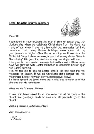 - 2 -
Letter from the Church Secretary
Dear All,
You should all have received this letter in time for Easter Day, that
glorious day when we celebrate Christ risen from the dead. As
many of you know I have very few childhood memories but I do
remember that many Easter holidays were spent at my
grandparents in Leigh-on-Sea. Easter morning would see us at the
Methodist Chapel where we always seemed to sing 'Jesus Christ is
Risen today'. It is good that such a memory has stayed with me.
It is good to have such memories but sadly most children these
days will grow up with Easter memories of chocolate Easter eggs
and Easter bunnies.
It is not too late to pop an Easter card in the post with the real
message of Easter. If we as Christians don't spread the real
meaning of Easter, how can our youngsters ever know?
So let us spread the joyful news that Christ died to clear us of our
sins and that He rose again.
What wonderful news. Alleluia!
I have also been asked to let you know that at the back of the
church are greetings cards for sale and all proceeds go to the
church.
Wishing you all a joyful Easter Day,
With Christian love
Mavis
 