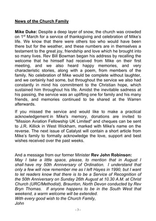 - 3 -
News of the Church Family
Mike Duke: Despite a deep layer of snow, the church was crowded
on 1st
March for a service of thanksgiving and celebration of Mike’s
life. We know that there were others too who would have been
there but for the weather, and these numbers are in themselves a
testament to the great joy, friendship and love which he brought into
so many lives. Rev Bill Bowman began his address by recalling the
welcome that he himself had received from Mike on their first
meeting, and we also heard happy memories, and very
characteristic stories, along with a poem, from members of the
family. No celebration of Mike would be complete without laughter,
and we certainly had some, but throughout the service we also had
constantly in mind his commitment to the Christian hope, which
sustained him throughout his life. Amidst the inevitable sadness at
his passing, the service was an uplifting one for family and his many
friends, and memories continued to be shared at the Warren
afterwards.
If you missed the service and would like to make a practical
acknowledgement in Mike's memory, donations are invited to
"Mission Aviation Fellowship UK Limited" and cheques can be sent
to J.R. Killick in West Wickham, marked with Mike's name on the
reverse. The next issue of Catalyst will contain a short article from
Mike’s family to formally acknowledge the love, support and best
wishes received over the past weeks.
And a message from our former Minister Rev John Robinson:
May I take a little space, please, to mention that in August I
shall have my 50th Anniversary of Ordination. I understand that
only a few will now remember me as I left Hayes in 1990, but I want
to let readers know that there is to be a Service of Recognition of
the 50th Anniversary on Sunday 26th August at 10.30 A.M. at Christ
Church (URC/Methodist), Braunton, North Devon conducted by Rev
Bryn Thomas. If anyone happens to be in the South West that
weekend, a warm welcome will be extended.
With every good wish to the Church Family,
John
 