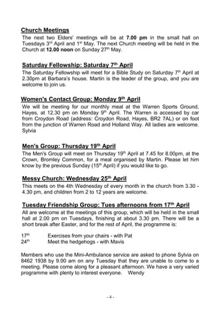 - 4 -
Church Meetings
The next two Elders' meetings will be at 7.00 pm in the small hall on
Tuesdays 3rd
April and 1st
May. The next Church meeting will be held in the
Church at 12.00 noon on Sunday 27th
May.
Saturday Fellowship: Saturday 7th April
The Saturday Fellowship will meet for a Bible Study on Saturday 7th
April at
2.30pm at Barbara’s house. Martin is the leader of the group, and you are
welcome to join us.
Women's Contact Group: Monday 9th April
We will be meeting for our monthly meal at the Warren Sports Ground,
Hayes, at 12.30 pm on Monday 9th
April. The Warren is accessed by car
from Croydon Road (address: Croydon Road, Hayes, BR2 7AL) or on foot
from the junction of Warren Road and Holland Way. All ladies are welcome.
Sylvia
Men's Group: Thursday 19th April
The Men's Group will meet on Thursday 19th
April at 7.45 for 8.00pm, at the
Crown, Bromley Common, for a meal organised by Martin. Please let him
know by the previous Sunday (15th
April) if you would like to go.
Messy Church: Wednesday 25th April
This meets on the 4th Wednesday of every month in the church from 3.30 -
4.30 pm, and children from 2 to 12 years are welcome.
Tuesday Friendship Group: Tues afternoons from 17th April
All are welcome at the meetings of this group, which will be held in the small
hall at 2.00 pm on Tuesdays, finishing at about 3.30 pm. There will be a
short break after Easter, and for the rest of April, the programme is:
17th
Exercises from your chairs - with Pat
24th
Meet the hedgehogs - with Mavis
Members who use the Mini-Ambulance service are asked to phone Sylvia on
8462 1938 by 9.00 am on any Tuesday that they are unable to come to a
meeting. Please come along for a pleasant afternoon. We have a very varied
programme with plenty to interest everyone. Wendy
 