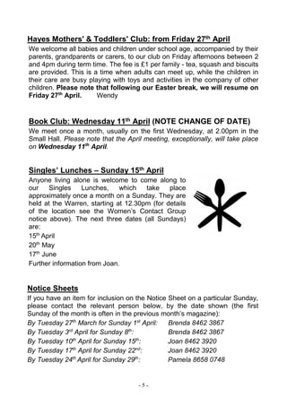 - 5 -
Hayes Mothers' & Toddlers' Club: from Friday 27th April
We welcome all babies and children under school age, accompanied by their
parents, grandparents or carers, to our club on Friday afternoons between 2
and 4pm during term time. The fee is £1 per family - tea, squash and biscuits
are provided. This is a time when adults can meet up, while the children in
their care are busy playing with toys and activities in the company of other
children. Please note that following our Easter break, we will resume on
Friday 27th
April. Wendy
Book Club: Wednesday 11th April (NOTE CHANGE OF DATE)
We meet once a month, usually on the first Wednesday, at 2.00pm in the
Small Hall. Please note that the April meeting, exceptionally, will take place
on Wednesday 11th
April.
Singles’ Lunches – Sunday 15th April
Anyone living alone is welcome to come along to
our Singles Lunches, which take place
approximately once a month on a Sunday. They are
held at the Warren, starting at 12.30pm (for details
of the location see the Women’s Contact Group
notice above). The next three dates (all Sundays)
are:
15th
April
20th
May
17th
June
Further information from Joan.
Notice Sheets
If you have an item for inclusion on the Notice Sheet on a particular Sunday,
please contact the relevant person below, by the date shown (the first
Sunday of the month is often in the previous month’s magazine):
By Tuesday 27th
March for Sunday 1st
April: Brenda 8462 3867
By Tuesday 3rd
April for Sunday 8th
: Brenda 8462 3867
By Tuesday 10th
April for Sunday 15th
: Joan 8462 3920
By Tuesday 17th
April for Sunday 22nd
: Joan 8462 3920
By Tuesday 24th
April for Sunday 29th
: Pamela 8658 0748
 