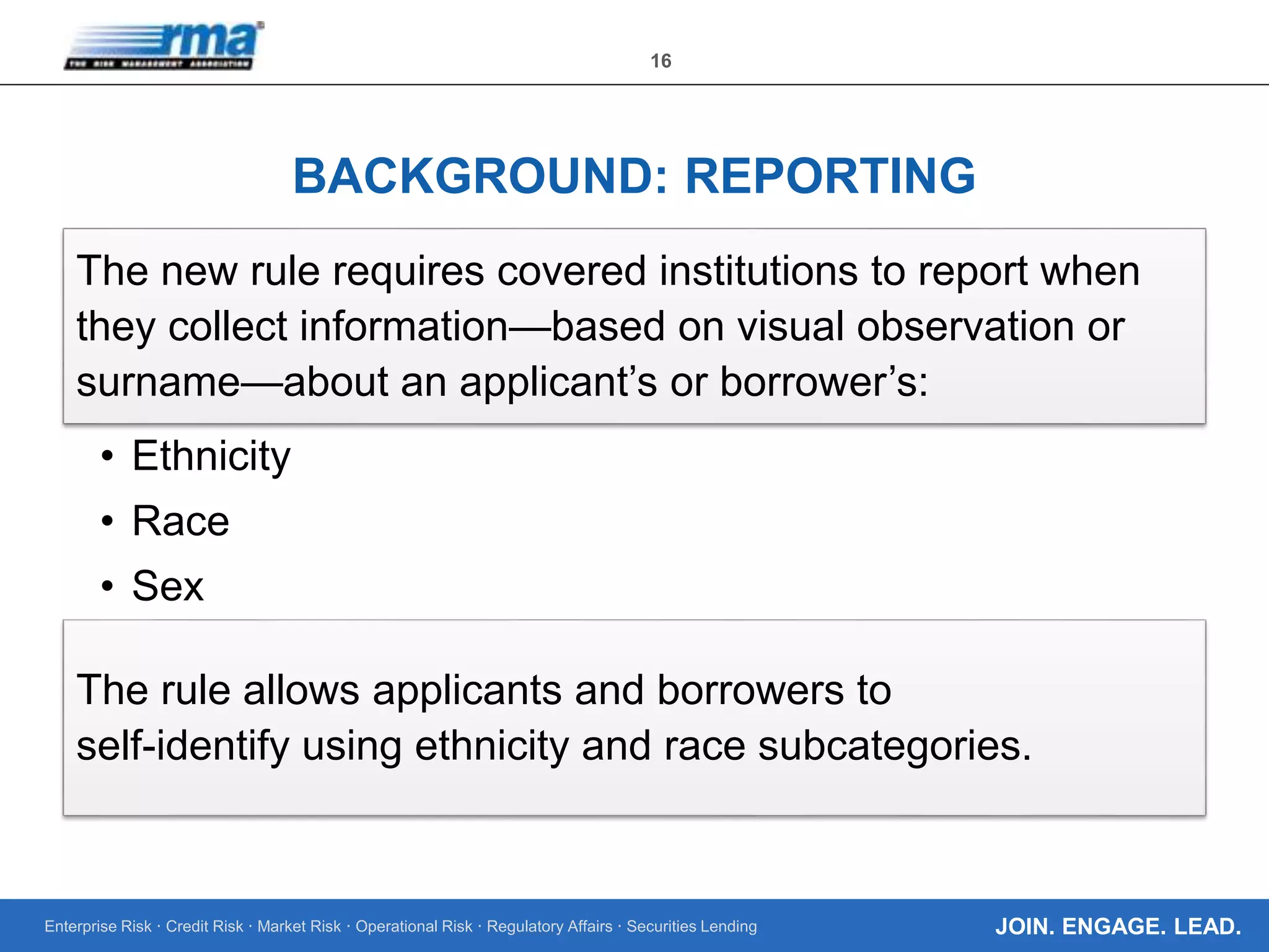 Enterprise Risk · Credit Risk · Market Risk · Operational Risk · Regulatory Affairs · Securities Lending
16
JOIN. ENGAGE. LEAD.
BACKGROUND: REPORTING
The new rule requires covered institutions to report when
they collect information—based on visual observation or
surname—about an applicant’s or borrower’s:
• Ethnicity
• Race
• Sex
The rule allows applicants and borrowers to
self-identify using ethnicity and race subcategories.
 