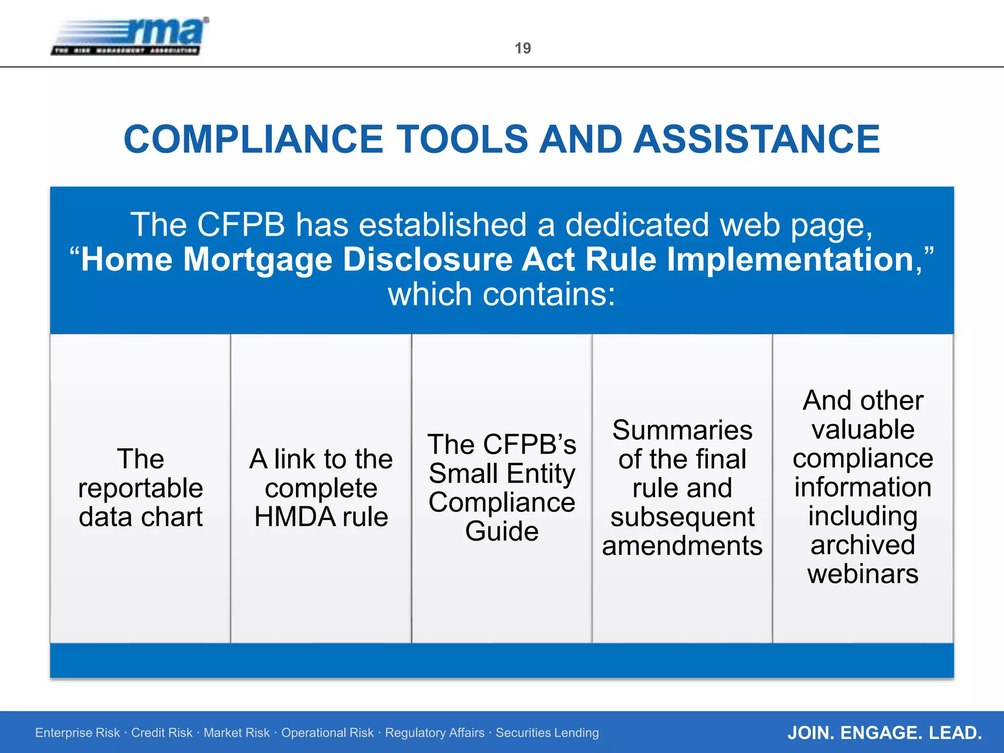 Enterprise Risk · Credit Risk · Market Risk · Operational Risk · Regulatory Affairs · Securities Lending
19
JOIN. ENGAGE. LEAD.
COMPLIANCE TOOLS AND ASSISTANCE
The CFPB has established a dedicated web page,
“Home Mortgage Disclosure Act Rule Implementation,”
which contains:
The
reportable
data chart
A link to the
complete
HMDA rule
The CFPB’s
Small Entity
Compliance
Guide
Summaries
of the final
rule and
subsequent
amendments
And other
valuable
compliance
information
including
archived
webinars
 