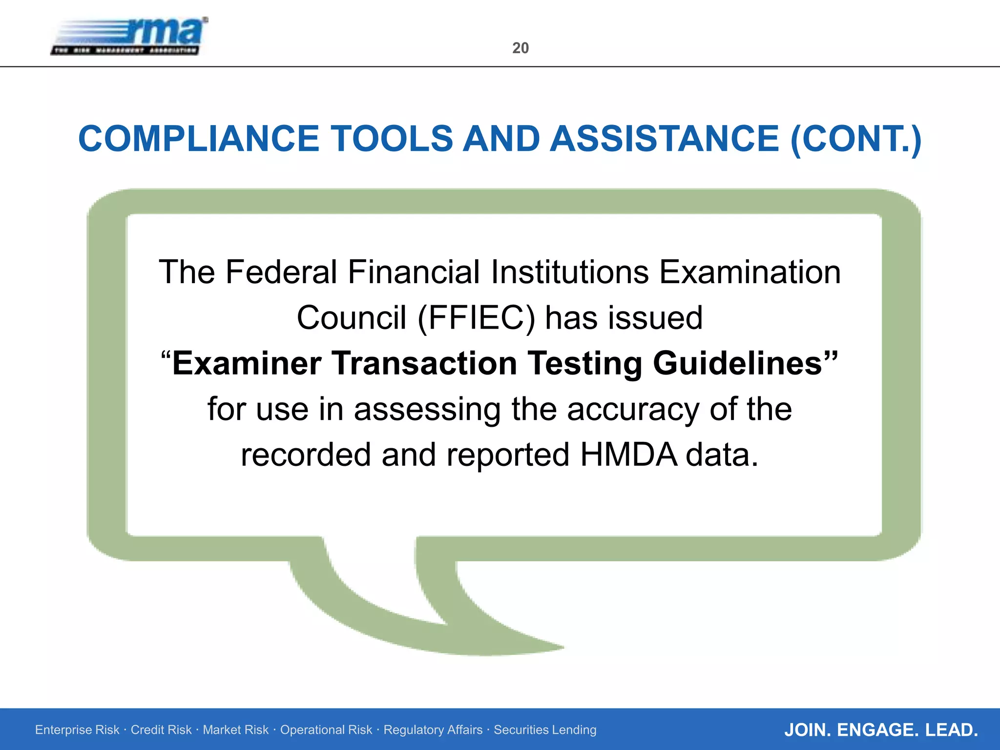 Enterprise Risk · Credit Risk · Market Risk · Operational Risk · Regulatory Affairs · Securities Lending
20
JOIN. ENGAGE. LEAD.
COMPLIANCE TOOLS AND ASSISTANCE (CONT.)
The Federal Financial Institutions Examination
Council (FFIEC) has issued
“Examiner Transaction Testing Guidelines”
for use in assessing the accuracy of the
recorded and reported HMDA data.
 