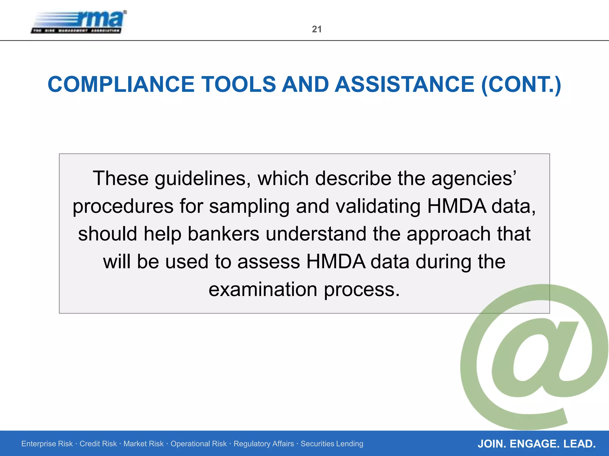 Enterprise Risk · Credit Risk · Market Risk · Operational Risk · Regulatory Affairs · Securities Lending
21
JOIN. ENGAGE. LEAD.
COMPLIANCE TOOLS AND ASSISTANCE (CONT.)
These guidelines, which describe the agencies’
procedures for sampling and validating HMDA data,
should help bankers understand the approach that
will be used to assess HMDA data during the
examination process.
 