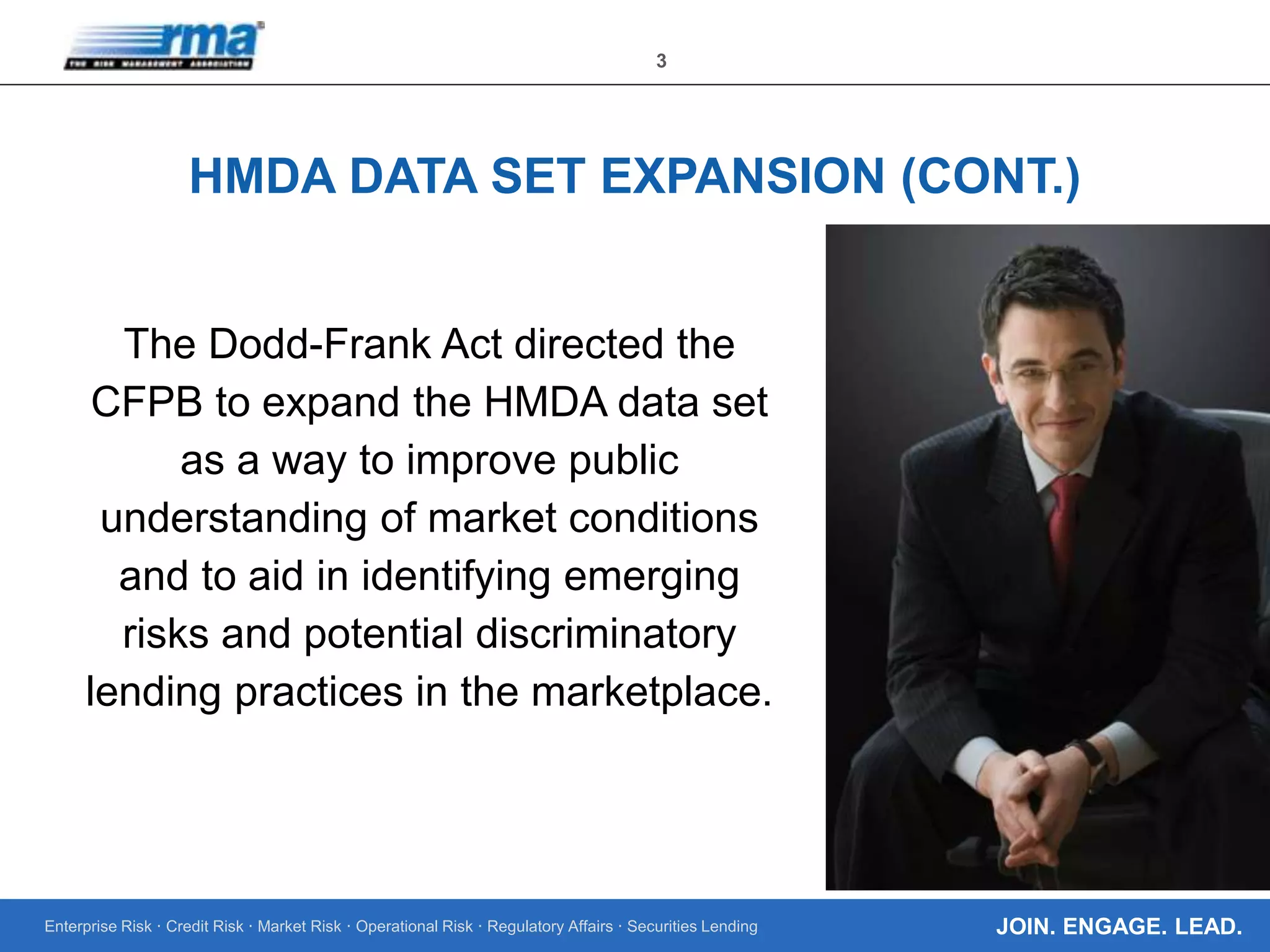 Enterprise Risk · Credit Risk · Market Risk · Operational Risk · Regulatory Affairs · Securities Lending
3
JOIN. ENGAGE. LEAD.
HMDA DATA SET EXPANSION (CONT.)
The Dodd-Frank Act directed the
CFPB to expand the HMDA data set
as a way to improve public
understanding of market conditions
and to aid in identifying emerging
risks and potential discriminatory
lending practices in the marketplace.
 