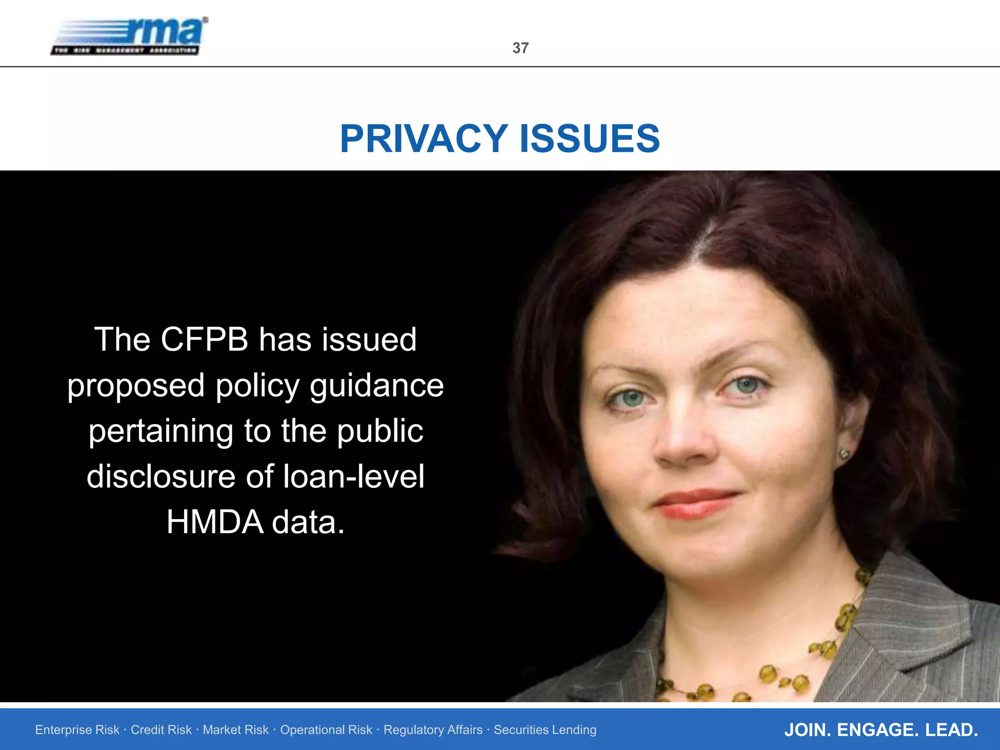 Enterprise Risk · Credit Risk · Market Risk · Operational Risk · Regulatory Affairs · Securities Lending
37
JOIN. ENGAGE. LEAD.
PRIVACY ISSUES
The CFPB has issued
proposed policy guidance
pertaining to the public
disclosure of loan-level
HMDA data.
 