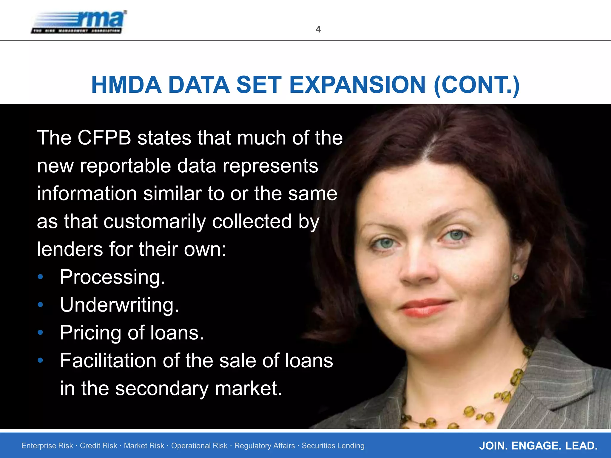 Enterprise Risk · Credit Risk · Market Risk · Operational Risk · Regulatory Affairs · Securities Lending
4
JOIN. ENGAGE. LEAD.
HMDA DATA SET EXPANSION (CONT.)
The CFPB states that much of the
new reportable data represents
information similar to or the same
as that customarily collected by
lenders for their own:
• Processing.
• Underwriting.
• Pricing of loans.
• Facilitation of the sale of loans
in the secondary market.
 