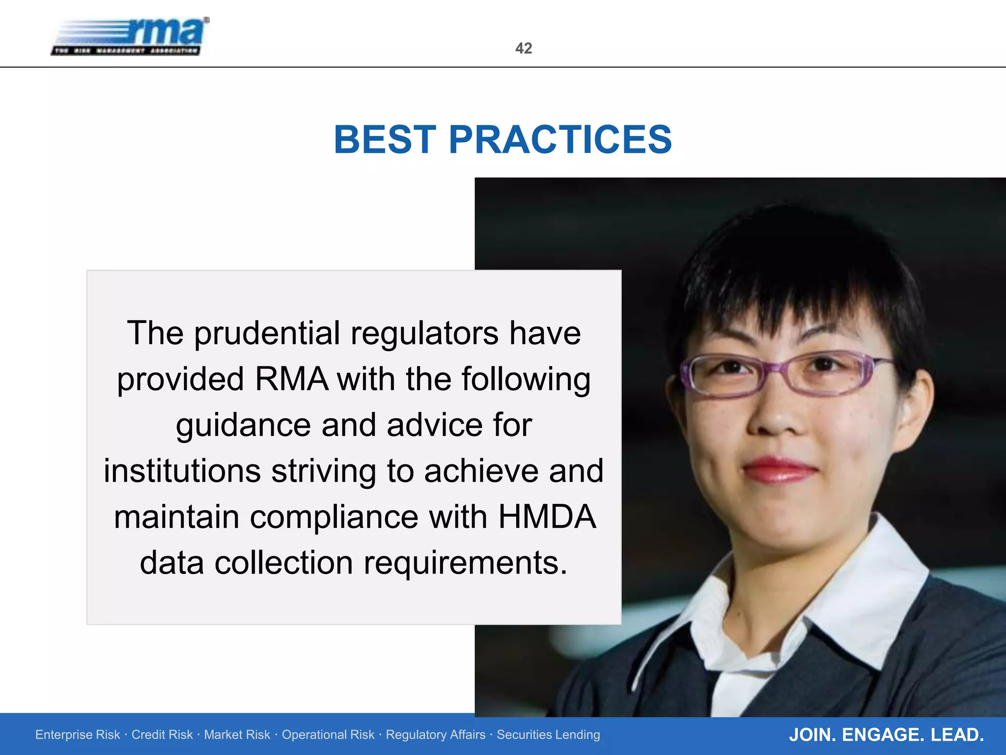 Enterprise Risk · Credit Risk · Market Risk · Operational Risk · Regulatory Affairs · Securities Lending
42
JOIN. ENGAGE. LEAD.
BEST PRACTICES
The prudential regulators have
provided RMA with the following
guidance and advice for
institutions striving to achieve and
maintain compliance with HMDA
data collection requirements.
 