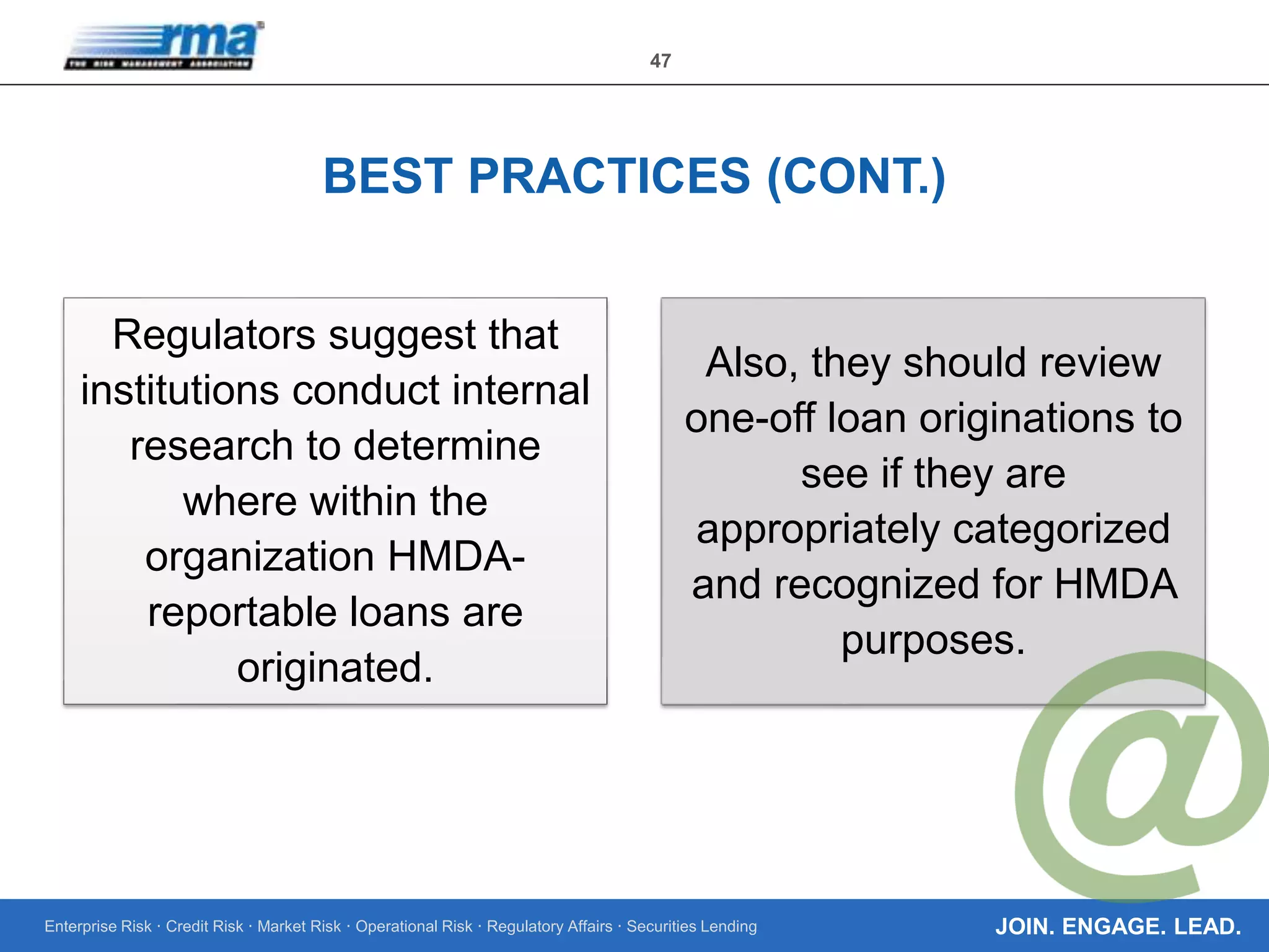 Enterprise Risk · Credit Risk · Market Risk · Operational Risk · Regulatory Affairs · Securities Lending
47
JOIN. ENGAGE. LEAD.
BEST PRACTICES (CONT.)
Regulators suggest that
institutions conduct internal
research to determine
where within the
organization HMDA-
reportable loans are
originated.
Also, they should review
one-off loan originations to
see if they are
appropriately categorized
and recognized for HMDA
purposes.
 