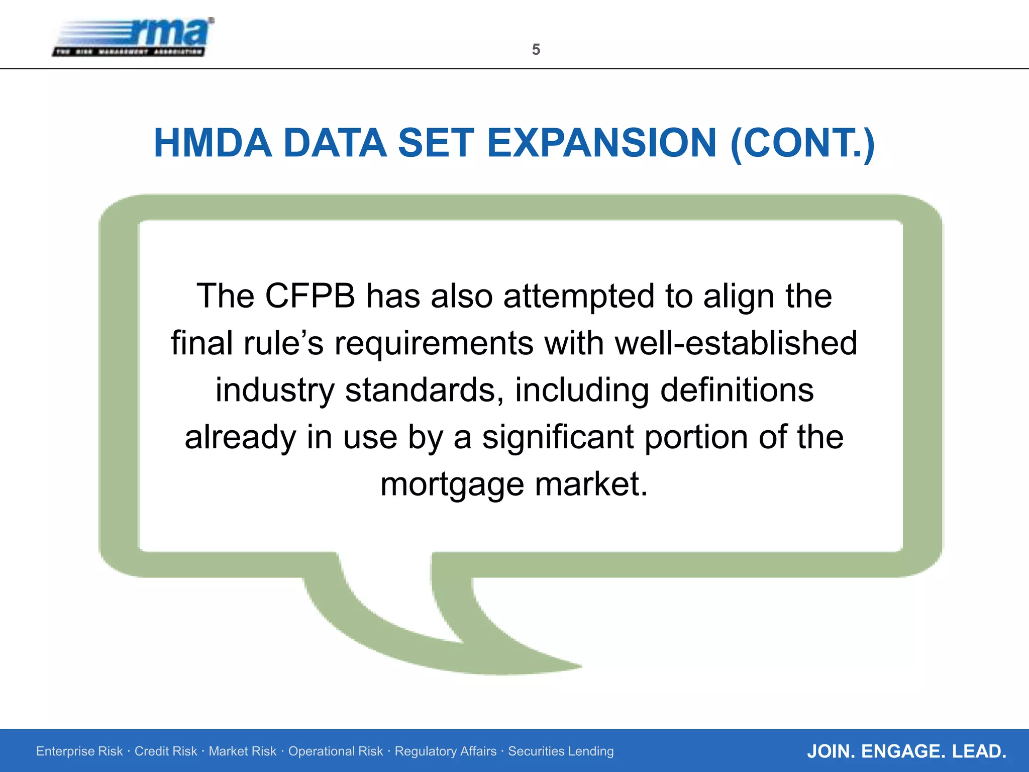 Enterprise Risk · Credit Risk · Market Risk · Operational Risk · Regulatory Affairs · Securities Lending
5
JOIN. ENGAGE. LEAD.
HMDA DATA SET EXPANSION (CONT.)
The CFPB has also attempted to align the
final rule’s requirements with well-established
industry standards, including definitions
already in use by a significant portion of the
mortgage market.
 