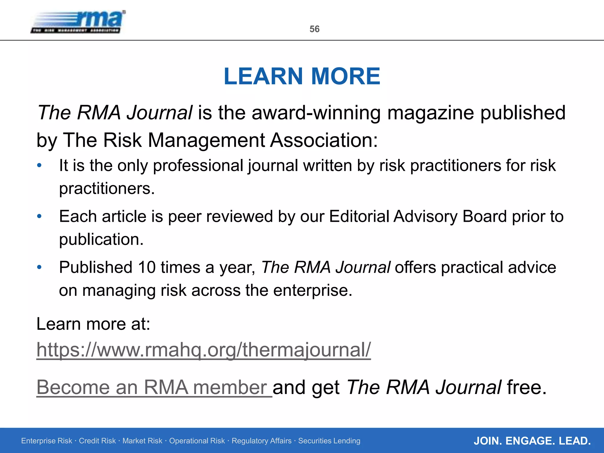 Enterprise Risk · Credit Risk · Market Risk · Operational Risk · Regulatory Affairs · Securities Lending
56
JOIN. ENGAGE. LEAD.
LEARN MORE
The RMA Journal is the award-winning magazine published
by The Risk Management Association:
• It is the only professional journal written by risk practitioners for risk
practitioners.
• Each article is peer reviewed by our Editorial Advisory Board prior to
publication.
• Published 10 times a year, The RMA Journal offers practical advice
on managing risk across the enterprise.
Learn more at:
https://www.rmahq.org/thermajournal/
Become an RMA member and get The RMA Journal free.
 