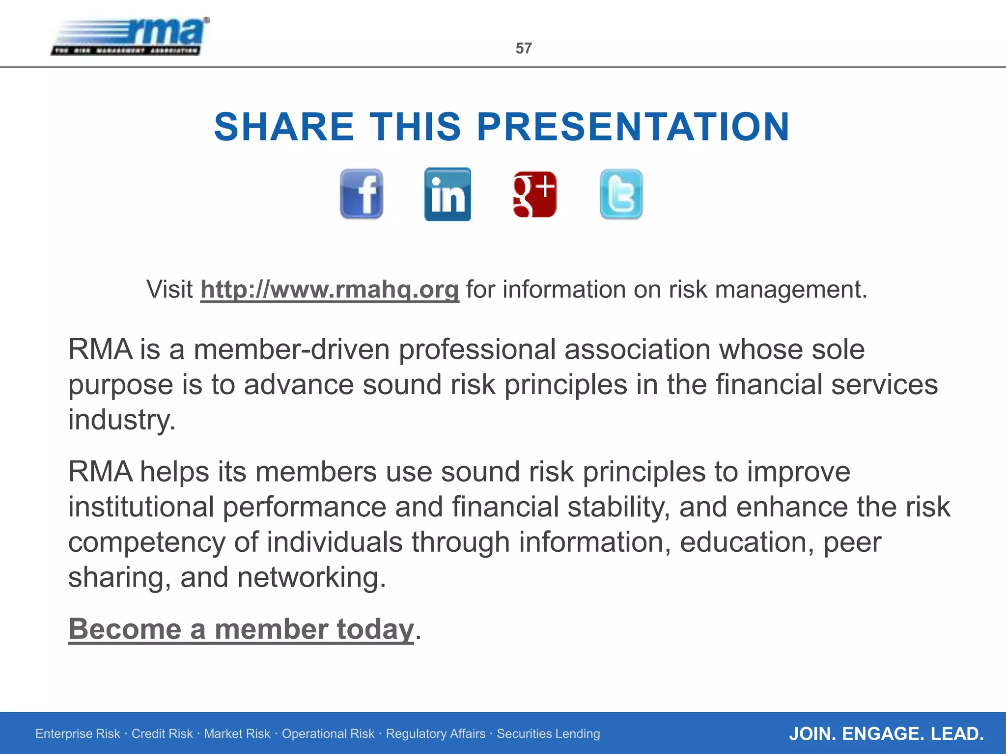Enterprise Risk · Credit Risk · Market Risk · Operational Risk · Regulatory Affairs · Securities Lending
57
JOIN. ENGAGE. LEAD.
SHARE THIS PRESENTATION
Visit http://www.rmahq.org for information on risk management.
RMA is a member-driven professional association whose sole
purpose is to advance sound risk principles in the financial services
industry.
RMA helps its members use sound risk principles to improve
institutional performance and financial stability, and enhance the risk
competency of individuals through information, education, peer
sharing, and networking.
Become a member today.
 