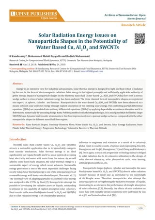1/10
Citation: R Kandasamy, Mohammed M F, Radiah M. Solar Radiation Energy Issues on Nanoparticle Shapes in the Potentiality of Water Based
Cu, Al2
O3
and SWCNTs. Arch Nano Op Acc J 1(2)- 2018. ANOAJ.MS.ID.000110.
Introduction
Recently nano fluid (water based Cu, Al2
O3
and SWCNTs)
attracts a noticeable application due to its remarkably energetic
heat transfer mechanism. Solar thermal energy is an ideal
significant in our regular benefit and it’s a usual system of accessing
heat, electricity and water with assist from the nature. As we will
address some fossil fuels situation, the solar thermal energy is a
sustainable expert of energy which never exhausts. Sustainable
energy generation is one of the most important challenges facing
society today. Solar thermal energy is one of the principal experts of
renewable energy with basic coincidental impact, Sharma et al. [1].
The essential view of adopting particles to assemble solar energy
was analyzed in the 1970s by Hunt [2]. Nanoparticles attempt the
possible of developing the radiative assets of liquids, outstanding
to enhance in the capability of explicit absorption solar collectors.
Heat transfer in the nano fluids (water based Cu, Al2
O3
and SWCNTs)
due to solar radiation energy is of considerable practical
influence to engineers and scientists as a result of its relatively
global event in countless units of science and engineering, Choi [3],
Buongiorno and Hu [4], Buongiorno [5] and Cheng and Minkowycz
[6]. Once again, science and progressive technology is much obliged
to solar radiation due to its extensive utilization in the design of
solar thermal electricity, solar photovoltaic cells, solar heating,
artificial photosynthesis, etc.
Nanoparticle shapes (sphere, cylinder and lamina) in the nano
fluids (water based Cu, Al2
O3
and SWCNTs) absorb solar radiation
notably because of small size as correlated to the wavelength
of de Broglie wave. Therefore nanoparticles also attempt the
assuring aspect of strengthening the radiative resources of liquids,
dominating to accelerate in the performance of straight absorption
of solar collectors, [7,8]. Recently, the effects of solar radiation on
nano fluid with variable stream conditions were addressed by Das
et al. [9] and Anbuchezhian et al. [10].
UPINE PUBLISHERS
Open Access
L Archives of Nanomedicine: Open
Access Journal
Research Article
Solar Radiation Energy Issues on
Nanoparticle Shapes in the Potentiality of
Water Based Cu, Al2
O3
and SWCNTs
R Kandasamy*, Mohammed Mahdi Fayyadh and Radiah Mohammad
Research Centre for Computational Fluid Dynamics, FSTPI, Universiti Tun Hussein Onn Malaysia, Malaysia
Received: May 13, 2018; Published: May 24, 2018
*Corresponding author: R Kandasamy, Research Centre for Computational Fluid Dynamics, FSTPI, Universiti Tun Hussein Onn
Malaysia, Malaysia, Tel: ; Fax: 006 07 453 6051; Email:
Abstract
Energy is an extensive view for industrial advancement. Solar thermal energy is designed by light and heat which is radiated
by the sun, in the form of electromagnetic radiation. Solar energy is the highest promptly and sufficiently applicable authority of
green energy. Impact of nanoparticle shapes on the Hiemenz nano fluid (water based Cu, Al2
O3
and SWCNTs) flow over a porous
wedge surface in view of solar radiation energy has been analyzed. The three classical form of nanoparticle shapes are registered
into report, i.e. sphere , cylinder and laminar . Nanoparticles in the water based Cu, Al2
O3
and SWCNTs have been advanced as a
means to boost solar collector energy through explicit absorption of the entering solar energy. The controlling partial differential
equations (PDEs) are remodeled into ordinary differential equations (ODEs) by applying dependable accordance alteration and it is
determined numerically by executing Runge Kutta Fehlberg method with shooting technique. It is anticipated that the lamina shape
SWCNTs have dynamic heat transfer attainments in the flow improvement over a porous wedge surface as compared with the other
nanoparticle shapes in different nano fluid flow regime.
Keywords: Nano Particle Shapes; Unsteady Hiemenz Flow; Water Based Cu; Al2
O3
and Swcnts; Solar Energy Radiation; Nano
Fluids; Solar Thermal Energy; Progressive Technology; Volumetric Receivers; Thermal Attitude
 