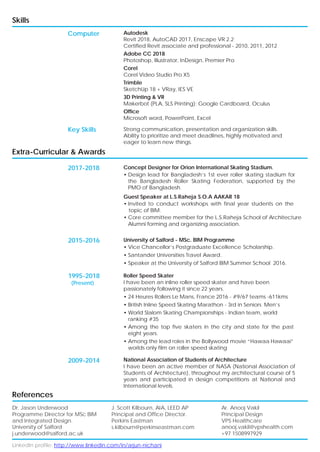 LinkedIn profile: http://www.linkedin.com/in/arjun-nichani
Skills
Computer
Key Skills
Autodesk
Revit 2018, AutoCAD 2017, Enscape VR 2.2
Certified Revit associate and professional - 2010, 2011, 2012
Adobe CC 2018
Photoshop, Illustrator, InDesign, Premier Pro
Corel
Corel Video Studio Pro X5
Trimble
SketchUp 18 + VRay, IES VE
3D Printing & VR
Makerbot (PLA, SLS Printing); Google Cardboard, Oculus
Office
Microsoft word, PowerPoint, Excel
Strong communication, presentation and organization skills.
Ability to prioritize and meet deadlines, highly motivated and
eager to learn new things.
Extra-Curricular & Awards
2017-2018 Concept Designer for Orion International Skating Stadium.
• Design lead for Bangladesh’s 1st ever roller skating stadium for
the Bangladesh Roller Skating Federation, supported by the
PMO of Bangladesh.
Guest Speaker at L.S.Raheja S.O.A AAKAR 18
• Invited to conduct workshops with final year students on the
topic of BIM.
• Core committee member for the L.S.Raheja School of Architecture
Alumni forming and organizing association.
References
2015-2016
1995-2018
(Present)
2009-2014
University of Salford - MSc. BIM Programme
• Vice Chancellor’s Postgraduate Excellence Scholarship.
• Santander Universities Travel Award.
• Speaker at the University of Salford BIM Summer School 2016.
Roller Speed Skater
I have been an inline roller speed skater and have been
passionately following it since 22 years.
• 24 Heures Rollers Le Mans, France 2016 - #9/67 teams -611kms
• British Inline Speed Skating Marathon - 3rd in Seniors Men’s
• World Slalom Skating Championships - Indian team, world
ranking #35
• Among the top five skaters in the city and state for the past
eight years.
• Among the lead roles in the Bollywood movie “Hawaa Hawaai”
worlds only film on roller speed skating
National Association of Students of Architecture
I have been an active member of NASA (National Association of
Students of Architecture), throughout my architectural course of 5
years and participated in design competitions at National and
International levels.
Dr. Jason Underwood
Programme Director for MSc BIM
and Integrated Design.
University of Salford
j.underwood@salford.ac.uk
J. Scott Kilbourn, AIA, LEED AP
Principal and Office Director.
Perkins Eastman
s.kilbourn@perkinseastman.com
Ar. Anooj Vakil
Principal Design
VPS Healthcare
anooj.vakil@vpshealth.com
+97 1508997929
 